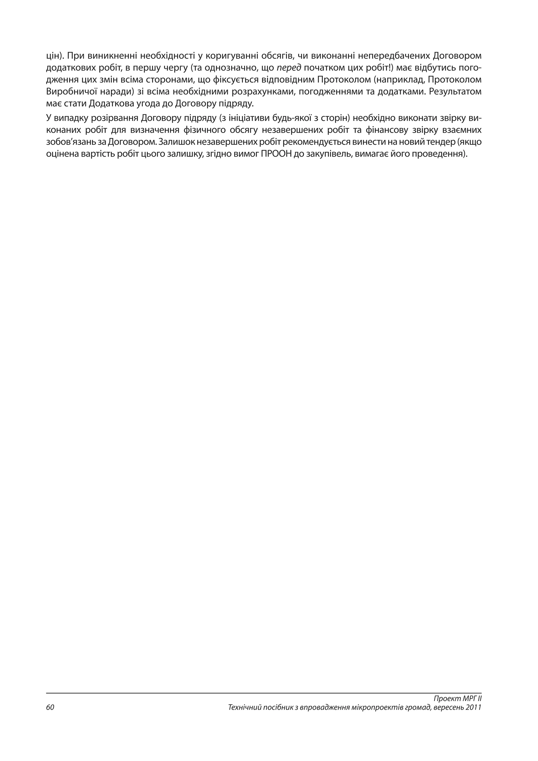 Проект МРГ ІІ
Технічний посібник з впровадження мікропроектів громад, вересень 201160
цін). При виникненні необхідності у коригуванні обсягів, чи виконанні непередбачених Договором
додаткових робіт, в першу чергу (та однозначно, що перед початком цих робіт!) має відбутись пого-
дження цих змін всіма сторонами, що фіксується відповідним Протоколом (наприклад, Протоколом
Виробничої наради) зі всіма необхідними розрахунками, погодженнями та додатками. Результатом
має стати Додаткова угода до Договору підряду.
У випадку розірвання Договору підряду (з ініціативи будь-якої з сторін) необхідно виконати звірку ви-
конаних робіт для визначення фізичного обсягу незавершених робіт та фінансову звірку взаємних
зобов’язаньзаДоговором.Залишокнезавершенихробітрекомендуєтьсявинестинановийтендер(якщо
оцінена вартість робіт цього залишку, згідно вимог ПРООН до закупівель, вимагає його проведення).
 