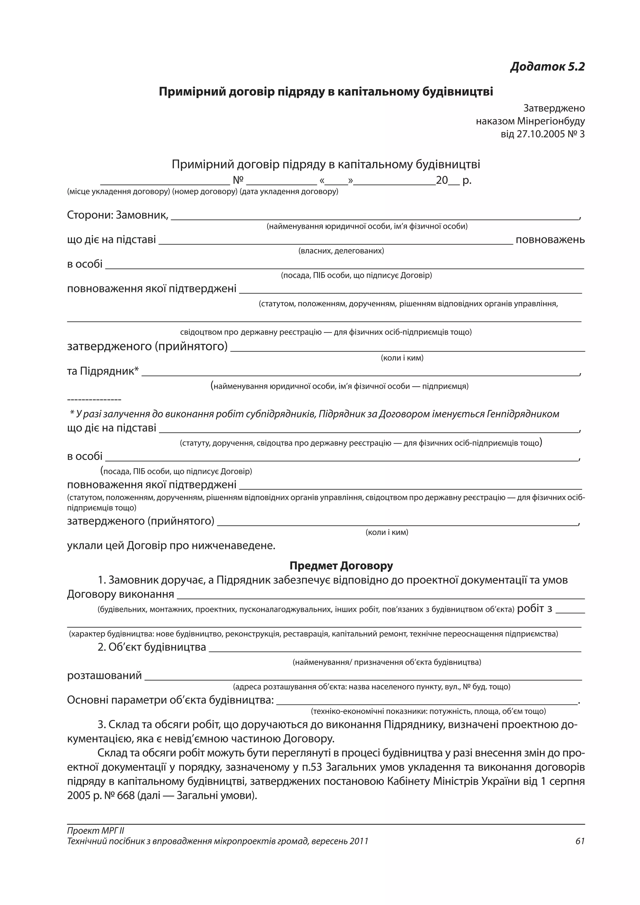 61
Проект МРГ ІІ
Технічний посібник з впровадження мікропроектів громад, вересень 2011
Додаток 5.2
Примірний договір підряду в капітальному будівництві
Затверджено
наказом Мінрегіонбуду
від 27.10.2005 № 3
Примірний договір підряду в капітальному будівництві
______________________ № ____________ «____»______________20__ р.
(місце укладення договору) (номер договору) (дата укладення договору)
Сторони: Замовник, _____________________________________________________________________,
(найменування юридичної особи, ім’я фізичної особи)
що діє на підставі ____________________________________________________________ повноважень
(власних, делегованих)
в особі _________________________________________________________________________________
(посада, ПІБ особи, що підписує Договір)
повноваження якої підтверджені __________________________________________________________
(статутом, положенням, дорученням, рішенням відповідних органів управління,
_______________________________________________________________________________________
свідоцтвом про державну реєстрацію — для фізичних осіб-підприємців тощо)
затвердженого (прийнятого) ____________________________________________________________
(коли і ким)
та Підрядник* __________________________________________________________________________,
(найменування юридичної особи, ім’я фізичної особи — підприємця)
---------------
* У разі залучення до виконання робіт субпідрядників, Підрядник за Договором іменується Генпідрядником
що діє на підставі _______________________________________________________________________,
(статуту, доручення, свідоцтва про державну реєстрацію — для фізичних осіб-підприємців тощо)
в особі ________________________________________________________________________________,
(посада, ПІБ особи, що підписує Договір)
повноваження якої підтверджені __________________________________________________________
(статутом, положенням, дорученням, рішенням відповідних органів управління, свідоцтвом про державну реєстрацію — для фізичних осіб-
підприємців тощо)
затвердженого (прийнятого) _____________________________________________________________,
(коли і ким)
уклали цей Договір про нижченаведене.
Предмет Договору
1. Замовник доручає, а Підрядник забезпечує відповідно до проектної документації та умов
Договору виконання _____________________________________________________________________
(будівельних, монтажних, проектних, пусконалагоджувальних, інших робіт, пов’язаних з будівництвом об’єкта) робіт з _____
_______________________________________________________________________________________
(характер будівництва: нове будівництво, реконструкція, реставрація, капітальний ремонт, технічне переоснащення підприємства)
2. Об’єкт будівництва _______________________________________________________________
(найменування/ призначення об’єкта будівництва)
розташований __________________________________________________________________________
(адреса розташування об’єкта: назва населеного пункту, вул., № буд. тощо)
Основні параметри об’єкта будівництва: ___________________________________________________.
(техніко-економічні показники: потужність, площа, об’єм тощо)
3. Склад та обсяги робіт, що доручаються до виконання Підряднику, визначені проектною до-
кументацією, яка є невід’ємною частиною Договору.
Склад та обсяги робіт можуть бути переглянуті в процесі будівництва у разі внесення змін до про-
ектної документації у порядку, зазначеному у п.53 Загальних умов укладення та виконання договорів
підряду в капітальному будівництві, затверджених постановою Кабінету Міністрів України від 1 серпня
2005 р. № 668 (далі — Загальні умови).
 