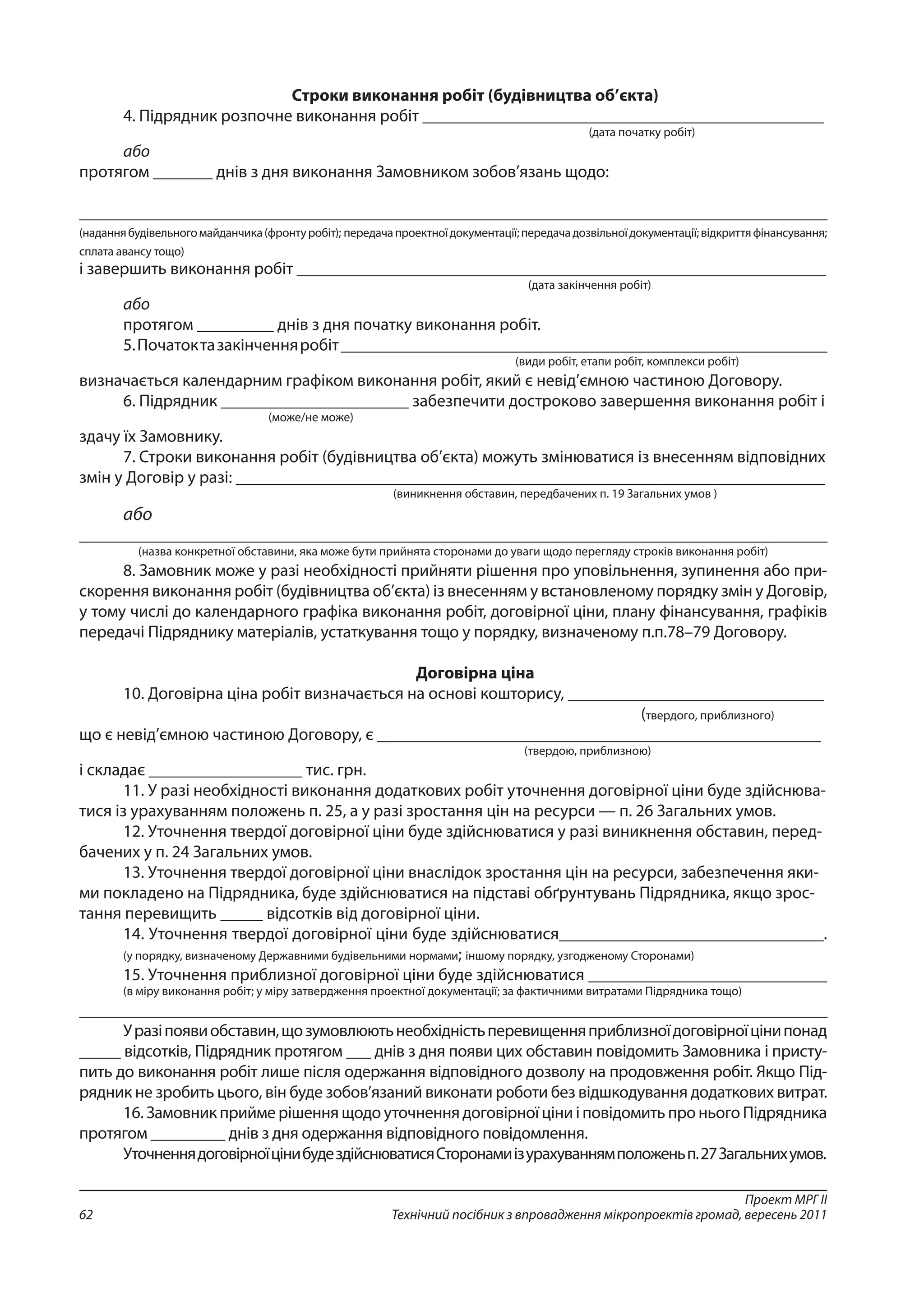 Проект МРГ ІІ
Технічний посібник з впровадження мікропроектів громад, вересень 201162
Строки виконання робіт (будівництва об’єкта)
4. Підрядник розпочне виконання робіт _______________________________________________
(дата початку робіт)
або
протягом _______ днів з дня виконання Замовником зобов’язань щодо:
_____________________________________________________________________________________________
(наданнябудівельногомайданчика(фронтуробіт); передачапроектноїдокументації;передачадозвільноїдокументації;відкриттяфінансування;
сплата авансу тощо)
і завершить виконання робіт ______________________________________________________________
(дата закінчення робіт)
або
протягом _________ днів з дня початку виконання робіт.
5.Початоктазакінченняробіт_________________________________________________________
(види робіт, етапи робіт, комплекси робіт)
визначається календарним графіком виконання робіт, який є невід’ємною частиною Договору.
6. Підрядник ______________________ забезпечити достроково завершення виконання робіт і
(може/не може)
здачу їх Замовнику.
7. Строки виконання робіт (будівництва об’єкта) можуть змінюватися із внесенням відповідних
змін у Договір у разі: _____________________________________________________________________
(виникнення обставин, передбачених п. 19 Загальних умов )
або
_____________________________________________________________________________________________
(назва конкретної обставини, яка може бути прийнята сторонами до уваги щодо перегляду строків виконання робіт)
8. Замовник може у разі необхідності прийняти рішення про уповільнення, зупинення або при-
скорення виконання робіт (будівництва об’єкта) із внесенням у встановленому порядку змін у Договір,
у тому числі до календарного графіка виконання робіт, договірної ціни, плану фінансування, графіків
передачі Підряднику матеріалів, устаткування тощо у порядку, визначеному п.п.78–79 Договору.
Договірна ціна
10. Договірна ціна робіт визначається на основі кошторису, ______________________________
(твердого, приблизного)
що є невід’ємною частиною Договору, є ____________________________________________________
(твердою, приблизною)
і складає __________________ тис. грн.
11. У разі необхідності виконання додаткових робіт уточнення договірної ціни буде здійснюва-
тися із урахуванням положень п. 25, а у разі зростання цін на ресурси — п. 26 Загальних умов.
12. Уточнення твердої договірної ціни буде здійснюватися у разі виникнення обставин, перед-
бачених у п. 24 Загальних умов.
13. Уточнення твердої договірної ціни внаслідок зростання цін на ресурси, забезпечення яки-
ми покладено на Підрядника, буде здійснюватися на підставі обґрунтувань Підрядника, якщо зрос-
тання перевищить _____ відсотків від договірної ціни.
14. Уточнення твердої договірної ціни буде здійснюватися_______________________________.
(у порядку, визначеному Державними будівельними нормами; іншому порядку, узгодженому Сторонами)
15. Уточнення приблизної договірної ціни буде здійснюватися ____________________________
(в міру виконання робіт; у міру затвердження проектної документації; за фактичними витратами Підрядника тощо)
_____________________________________________________________________________________________
Уразіпоявиобставин,щозумовлюютьнеобхідністьперевищенняприблизноїдоговірноїцінипонад
_____ відсотків, Підрядник протягом ___ днів з дня появи цих обставин повідомить Замовника і присту-
пить до виконання робіт лише після одержання відповідного дозволу на продовження робіт. Якщо Під-
рядник не зробить цього, він буде зобов’язаний виконати роботи без відшкодування додаткових витрат.
16. Замовник прийме рішення щодо уточнення договірної ціни і повідомить про нього Підрядника
протягом _________ днів з дня одержання відповідного повідомлення.
УточненнядоговірноїцінибудездійснюватисяСторонамиізурахуваннямположеньп.27Загальнихумов.
 