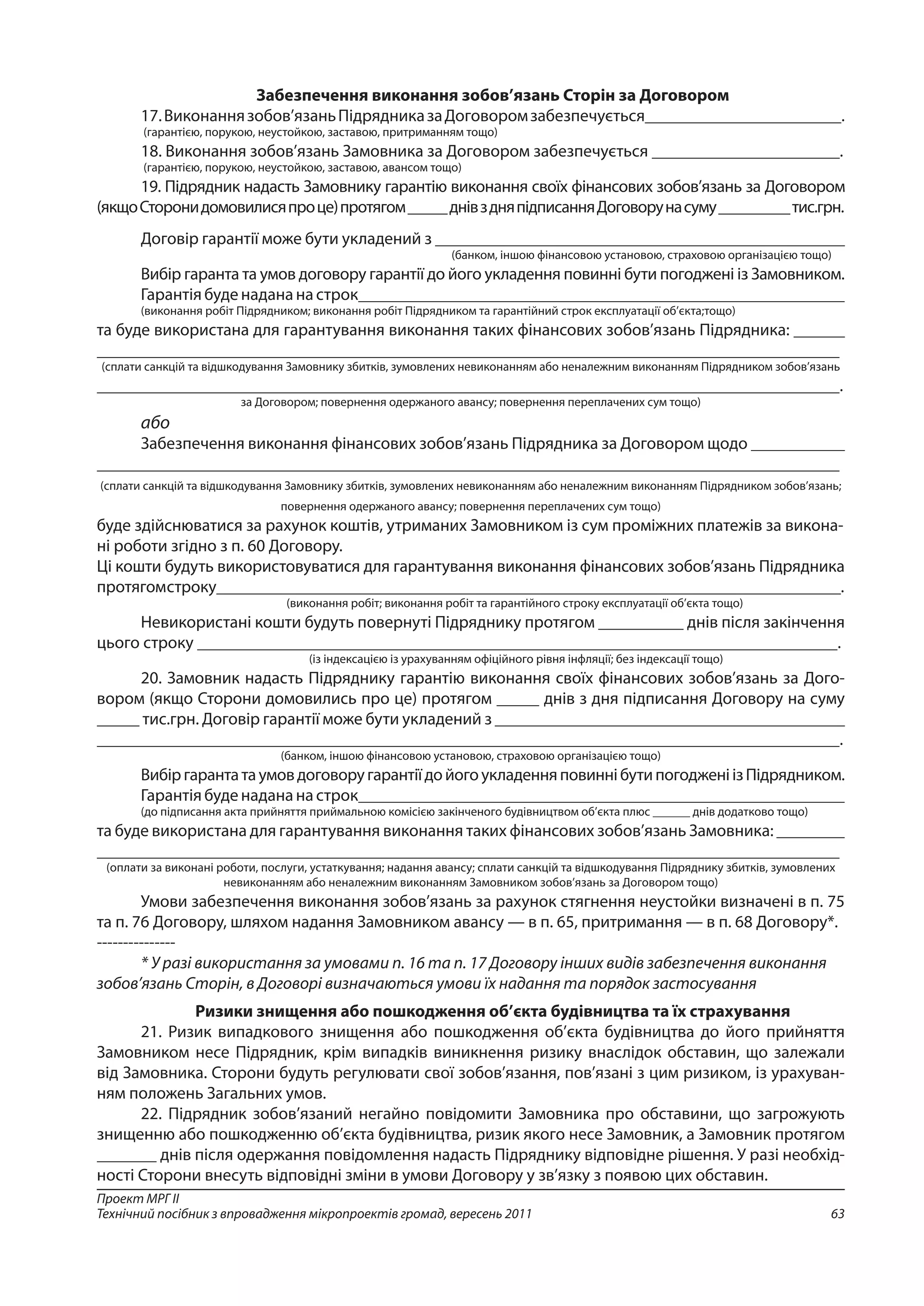 63
Проект МРГ ІІ
Технічний посібник з впровадження мікропроектів громад, вересень 2011
Забезпечення виконання зобов’язань Сторін за Договором
17.Виконаннязобов’язаньПідрядниказаДоговоромзабезпечується_______________________.
(гарантією, порукою, неустойкою, заставою, притриманням тощо)
18. Виконання зобов’язань Замовника за Договором забезпечується ______________________.
(гарантією, порукою, неустойкою, заставою, авансом тощо)
19. Підрядник надасть Замовнику гарантію виконання своїх фінансових зобов’язань за Договором
(якщоСторонидомовилисяпроце)протягом_____днівздняпідписанняДоговорунасуму_________тис.грн.
Договір гарантії може бути укладений з ________________________________________________
(банком, іншою фінансовою установою, страховою організацією тощо)
Вибір гаранта та умов договору гарантії до його укладення повинні бути погоджені із Замовником.
Гарантія буде надана на строк_________________________________________________________
(виконання робіт Підрядником; виконання робіт Підрядником та гарантійний строк експлуатації об’єкта;тощо)
та буде використана для гарантування виконання таких фінансових зобов’язань Підрядника: ______
_______________________________________________________________________________________
(сплати санкцій та відшкодування Замовнику збитків, зумовлених невиконанням або неналежним виконанням Підрядником зобов’язань
_______________________________________________________________________________________.
за Договором; повернення одержаного авансу; повернення переплачених сум тощо)
або
Забезпечення виконання фінансових зобов’язань Підрядника за Договором щодо ___________
_______________________________________________________________________________________
(сплати санкцій та відшкодування Замовнику збитків, зумовлених невиконанням або неналежним виконанням Підрядником зобов’язань;
повернення одержаного авансу; повернення переплачених сум тощо)
буде здійснюватися за рахунок коштів, утриманих Замовником із сум проміжних платежів за викона-
ні роботи згідно з п. 60 Договору.
Ці кошти будуть використовуватися для гарантування виконання фінансових зобов’язань Підрядника
протягомстроку__________________________________________________________________________.
(виконання робіт; виконання робіт та гарантійного строку експлуатації об’єкта тощо)
Невикористані кошти будуть повернуті Підряднику протягом __________ днів після закінчення
цього строку ___________________________________________________________________________.
(із індексацією із урахуванням офіційного рівня інфляції; без індексації тощо)
20. Замовник надасть Підряднику гарантію виконання своїх фінансових зобов’язань за Дого-
вором (якщо Сторони домовились про це) протягом _____ днів з дня підписання Договору на суму
_____ тис.грн. Договір гарантії може бути укладений з _________________________________________
_______________________________________________________________________________________.
(банком, іншою фінансовою установою, страховою організацією тощо)
ВибіргарантатаумовдоговоругарантіїдойогоукладенняповиннібутипогодженіізПідрядником.
Гарантія буде надана на строк_________________________________________________________
(до підписання акта прийняття приймальною комісією закінченого будівництвом об’єкта плюс ______ днів додатково тощо)
та буде використана для гарантування виконання таких фінансових зобов’язань Замовника: ________
_______________________________________________________________________________________
(оплати за виконані роботи, послуги, устаткування; надання авансу; сплати санкцій та відшкодування Підряднику збитків, зумовлених
невиконанням або неналежним виконанням Замовником зобов’язань за Договором тощо)
Умови забезпечення виконання зобов’язань за рахунок стягнення неустойки визначені в п. 75
та п. 76 Договору, шляхом надання Замовником авансу — в п. 65, притримання — в п. 68 Договору*.
---------------
* У разі використання за умовами п. 16 та п. 17 Договору інших видів забезпечення виконання
зобов’язань Сторін, в Договорі визначаються умови їх надання та порядок застосування
Ризики знищення або пошкодження об’єкта будівництва та їх страхування
21. Ризик випадкового знищення або пошкодження об’єкта будівництва до його прийняття
Замовником несе Підрядник, крім випадків виникнення ризику внаслідок обставин, що залежали
від Замовника. Сторони будуть регулювати свої зобов’язання, пов’язані з цим ризиком, із урахуван-
ням положень Загальних умов.
22. Підрядник зобов’язаний негайно повідомити Замовника про обставини, що загрожують
знищенню або пошкодженню об’єкта будівництва, ризик якого несе Замовник, а Замовник протягом
_______ днів після одержання повідомлення надасть Підряднику відповідне рішення. У разі необхід-
ності Сторони внесуть відповідні зміни в умови Договору у зв’язку з появою цих обставин.
 