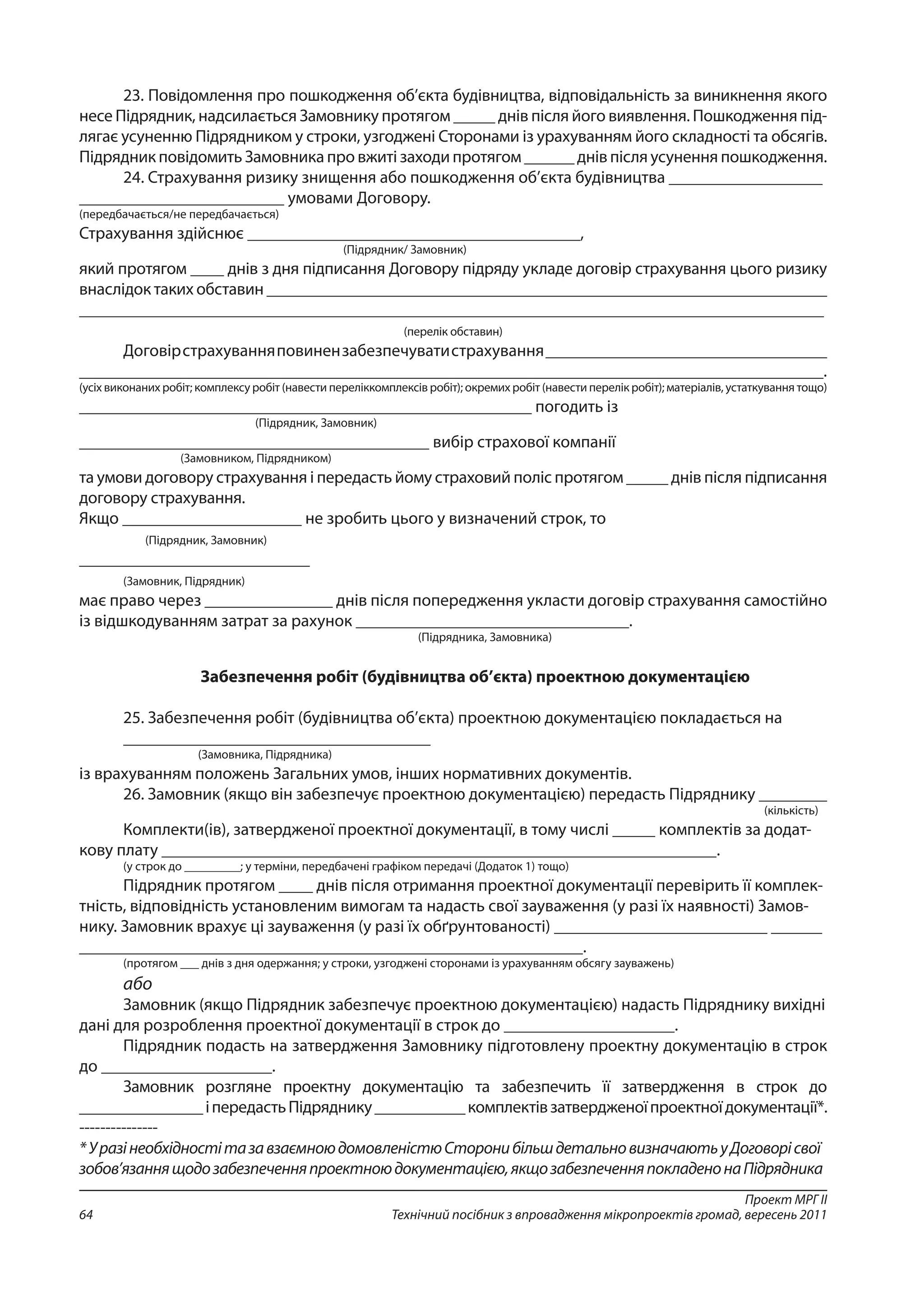Проект МРГ ІІ
Технічний посібник з впровадження мікропроектів громад, вересень 201164
23. Повідомлення про пошкодження об’єкта будівництва, відповідальність за виникнення якого
несе Підрядник, надсилається Замовнику протягом _____ днів після його виявлення. Пошкодження під-
лягає усуненню Підрядником у строки, узгоджені Сторонами із урахуванням його складності та обсягів.
Підрядник повідомить Замовника про вжиті заходи протягом ______ днів після усунення пошкодження.
24. Страхування ризику знищення або пошкодження об’єкта будівництва __________________
________________________ умовами Договору.
(передбачається/не передбачається)
Страхування здійснює _______________________________________,
(Підрядник/ Замовник)
який протягом ____ днів з дня підписання Договору підряду укладе договір страхування цього ризику
внаслідок таких обставин ___________________________________________________________________
_________________________________________________________________________________________
(перелік обставин)
Договірстрахуванняповинензабезпечуватистрахування_________________________________
_______________________________________________________________________________________.
(усіх виконаних робіт; комплексу робіт (навести переліккомплексів робіт); окремих робіт (навести перелік робіт); матеріалів, устаткування тощо)
_____________________________________________________ погодить із
(Підрядник, Замовник)
_________________________________________ вибір страхової компанії
(Замовником, Підрядником)
та умови договору страхування і передасть йому страховий поліс протягом _____ днів після підписання
договору страхування.
Якщо _____________________ не зробить цього у визначений строк, то
(Підрядник, Замовник)
___________________________
(Замовник, Підрядник)
має право через _______________ днів після попередження укласти договір страхування самостійно
із відшкодуванням затрат за рахунок ________________________________.
(Підрядника, Замовника)
Забезпечення робіт (будівництва об’єкта) проектною документацією
25. Забезпечення робіт (будівництва об’єкта) проектною документацією покладається на
____________________________________
(Замовника, Підрядника)
із врахуванням положень Загальних умов, інших нормативних документів.
26. Замовник (якщо він забезпечує проектною документацією) передасть Підряднику ________
(кількість)
Комплекти(ів), затвердженої проектної документації, в тому числі _____ комплектів за додат-
кову плату _________________________________________________________________.
(у строк до _________; у терміни, передбачені графіком передачі (Додаток 1) тощо)
Підрядник протягом ____ днів після отримання проектної документації перевірить її комплек-
тність, відповідність установленим вимогам та надасть свої зауваження (у разі їх наявності) Замов-
нику. Замовник врахує ці зауваження (у разі їх обґрунтованості) _________________________ ______
___________________________________________________________.
(протягом ___ днів з дня одержання; у строки, узгоджені сторонами із урахуванням обсягу зауважень)
або
Замовник (якщо Підрядник забезпечує проектною документацією) надасть Підряднику вихідні
дані для розроблення проектної документації в строк до ____________________.
Підрядник подасть на затвердження Замовнику підготовлену проектну документацію в строк
до ____________________.
Замовник розгляне проектну документацію та забезпечить її затвердження в строк до
_______________іпередастьПідряднику___________комплектівзатвердженоїпроектноїдокументації*.
---------------
*УразінеобхідностітазавзаємноюдомовленістюСторонибільшдетальновизначаютьуДоговорісвої
зобов’язаннящодозабезпеченняпроектноюдокументацією,якщозабезпеченняпокладенонаПідрядника
 