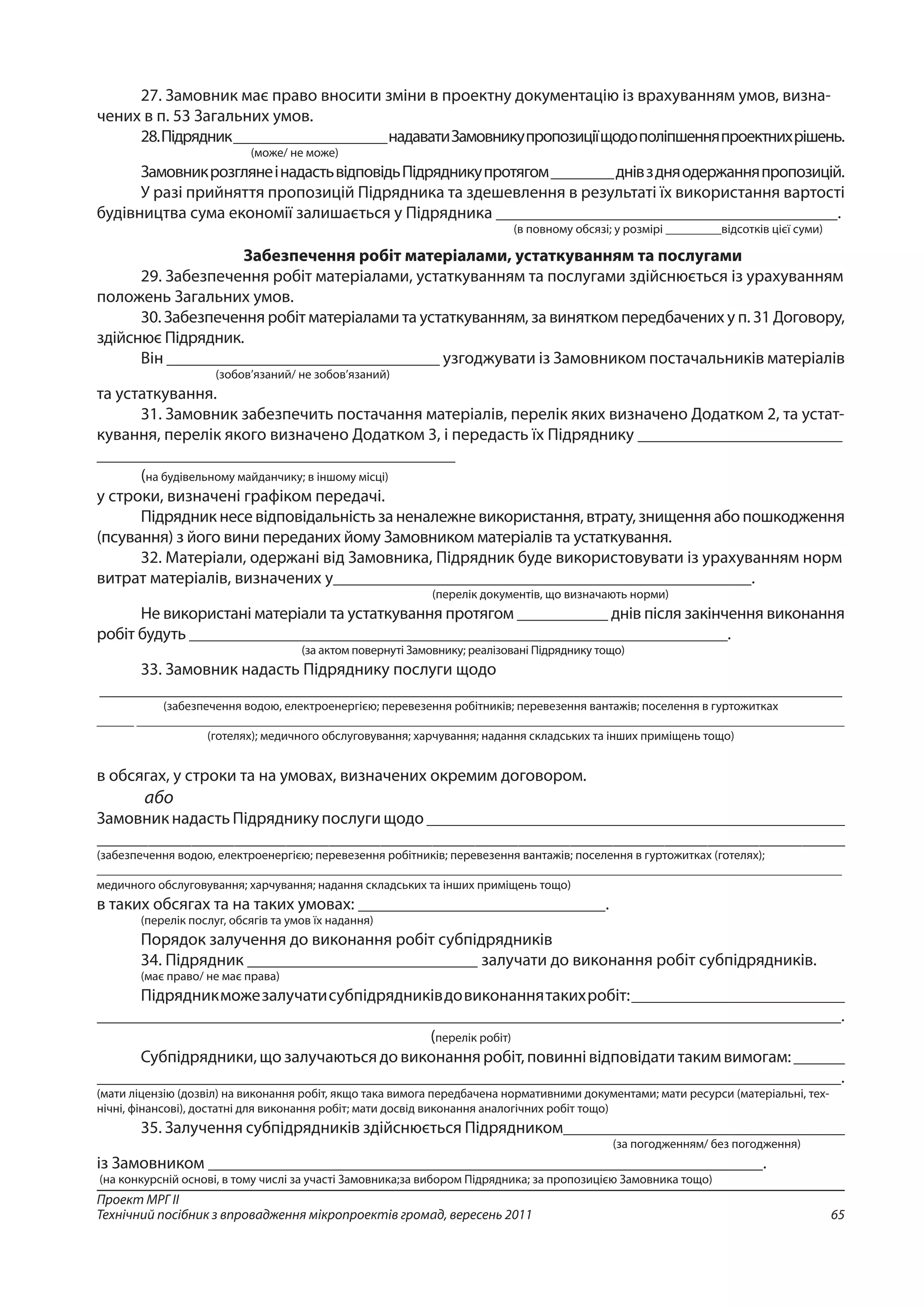 65
Проект МРГ ІІ
Технічний посібник з впровадження мікропроектів громад, вересень 2011
27. Замовник має право вносити зміни в проектну документацію із врахуванням умов, визна-
чених в п. 53 Загальних умов.
28.Підрядник____________________надаватиЗамовникупропозиціїщодополіпшенняпроектнихрішень.
(може/ не може)
ЗамовникрозглянеінадастьвідповідьПідрядникупротягом________днівздняодержанняпропозицій.
У разі прийняття пропозицій Підрядника та здешевлення в результаті їх використання вартості
будівництва сума економії залишається у Підрядника ________________________________________.
(в повному обсязі; у розмірі _________відсотків цієї суми)
Забезпечення робіт матеріалами, устаткуванням та послугами
29. Забезпечення робіт матеріалами, устаткуванням та послугами здійснюється із урахуванням
положень Загальних умов.
30. Забезпечення робіт матеріалами та устаткуванням, за винятком передбачених у п. 31 Договору,
здійснює Підрядник.
Він ________________________________ узгоджувати із Замовником постачальників матеріалів
(зобов’язаний/ не зобов’язаний)
та устаткування.
31. Замовник забезпечить постачання матеріалів, перелік яких визначено Додатком 2, та устат-
кування, перелік якого визначено Додатком 3, і передасть їх Підряднику ________________________
__________________________________________
(на будівельному майданчику; в іншому місці)
у строки, визначені графіком передачі.
Підрядник несе відповідальність за неналежне використання, втрату, знищення або пошкодження
(псування) з його вини переданих йому Замовником матеріалів та устаткування.
32. Матеріали, одержані від Замовника, Підрядник буде використовувати із урахуванням норм
витрат матеріалів, визначених у_________________________________________________.
(перелік документів, що визначають норми)
Не використані матеріали та устаткування протягом ___________ днів після закінчення виконання
робіт будуть _________________________________________________________________.
(за актом повернуті Замовнику; реалізовані Підряднику тощо)
33. Замовник надасть Підряднику послуги щодо
_______________________________________________________________________________________
(забезпечення водою, електроенергією; перевезення робітників; перевезення вантажів; поселення в гуртожитках
______ __________________________________________________________________________________________________________________
(готелях); медичного обслуговування; харчування; надання складських та інших приміщень тощо)
в обсягах, у строки та на умовах, визначених окремим договором.
або
Замовник надасть Підряднику послуги щодо _________________________________________________
_______________________________________________________________________________________
(забезпечення водою, електроенергією; перевезення робітників; перевезення вантажів; поселення в гуртожитках (готелях);
________________________________________________________________________________________________________________________
медичного обслуговування; харчування; надання складських та інших приміщень тощо)
в таких обсягах та на таких умовах: _____________________________.
(перелік послуг, обсягів та умов їх надання)
Порядок залучення до виконання робіт субпідрядників
34. Підрядник ___________________________ залучати до виконання робіт субпідрядників.
(має право/ не має права)
Підрядникможезалучатисубпідрядниківдовиконаннятакихробіт:_________________________
_______________________________________________________________________________________.
(перелік робіт)
Субпідрядники,щозалучаютьсядовиконанняробіт,повиннівідповідатитакимвимогам:______
_______________________________________________________________________________________.
(мати ліцензію (дозвіл) на виконання робіт, якщо така вимога передбачена нормативними документами; мати ресурси (матеріальні, тех-
нічні, фінансові), достатні для виконання робіт; мати досвід виконання аналогічних робіт тощо)
35. Залучення субпідрядників здійснюється Підрядником_________________________________
(за погодженням/ без погодження)
із Замовником _________________________________________________________________.
(на конкурсній основі, в тому числі за участі Замовника;за вибором Підрядника; за пропозицією Замовника тощо)
 