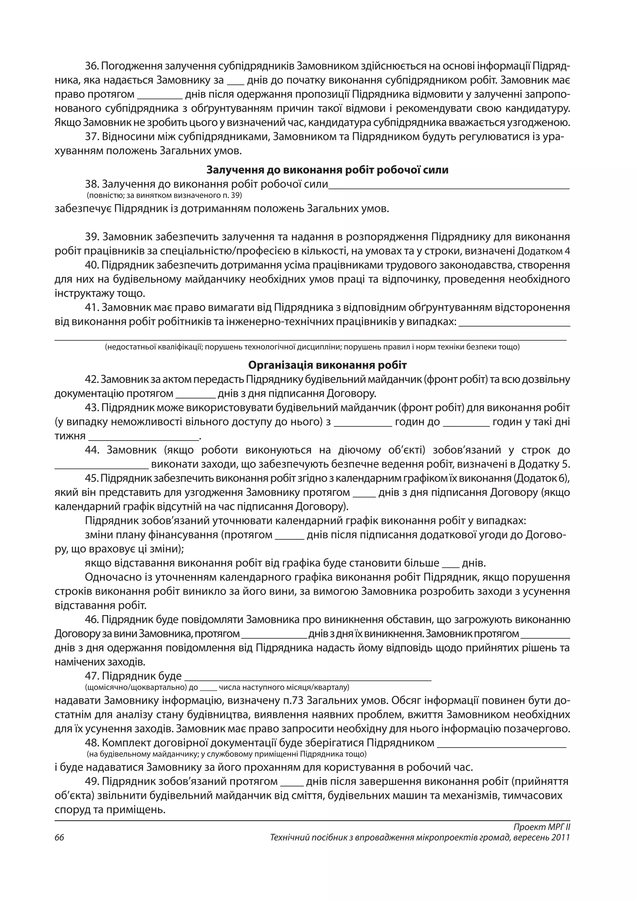 Проект МРГ ІІ
Технічний посібник з впровадження мікропроектів громад, вересень 201166
36. Погодження залучення субпідрядників Замовником здійснюється на основі інформації Підряд-
ника, яка надається Замовнику за ___ днів до початку виконання субпідрядником робіт. Замовник має
право протягом ________ днів після одержання пропозиції Підрядника відмовити у залученні запропо-
нованого субпідрядника з обґрунтуванням причин такої відмови і рекомендувати свою кандидатуру.
ЯкщоЗамовникнезробитьцьогоувизначенийчас,кандидатурасубпідрядникавважаєтьсяузгодженою.
37. Відносини між субпідрядниками, Замовником та Підрядником будуть регулюватися із ура-
хуванням положень Загальних умов.
Залучення до виконання робіт робочої сили
38. Залучення до виконання робіт робочої сили_________________________________________
(повністю; за винятком визначеного п. 39)
забезпечує Підрядник із дотриманням положень Загальних умов.
39. Замовник забезпечить залучення та надання в розпорядження Підряднику для виконання
робіт працівників за спеціальністю/професією в кількості, на умовах та у строки, визначені Додатком 4
40. Підрядник забезпечить дотримання усіма працівниками трудового законодавства, створення
для них на будівельному майданчику необхідних умов праці та відпочинку, проведення необхідного
інструктажу тощо.
41. Замовник має право вимагати від Підрядника з відповідним обґрунтуванням відсторонення
від виконання робіт робітників та інженерно-технічних працівників у випадках: ___________________
_______________________________________________________________________________________
(недостатньої кваліфікації; порушень технологічної дисципліни; порушень правил і норм техніки безпеки тощо)
Організація виконання робіт
42.ЗамовникзаактомпередастьПідрядникубудівельниймайданчик(фронтробіт)тавсюдозвільну
документацію протягом _______ днів з дня підписання Договору.
43. Підрядник може використовувати будівельний майданчик (фронт робіт) для виконання робіт
(у випадку неможливості вільного доступу до нього) з __________ годин до ________ годин у такі дні
тижня ___________________.
44. Замовник (якщо роботи виконуються на діючому об’єкті) зобов’язаний у строк до
________________ виконати заходи, що забезпечують безпечне ведення робіт, визначені в Додатку 5.
45.Підрядникзабезпечитьвиконанняробітзгіднозкалендарнимграфікомїхвиконання(Додаток 6),
який він представить для узгодження Замовнику протягом ____ днів з дня підписання Договору (якщо
календарний графік відсутній на час підписання Договору).
Підрядник зобов’язаний уточнювати календарний графік виконання робіт у випадках:
зміни плану фінансування (протягом _____ днів після підписання додаткової угоди до Догово-
ру, що враховує ці зміни);
якщо відставання виконання робіт від графіка буде становити більше ___ днів.
Одночасно із уточненням календарного графіка виконання робіт Підрядник, якщо порушення
строків виконання робіт виникло за його вини, за вимогою Замовника розробить заходи з усунення
відставання робіт.
46. Підрядник буде повідомляти Замовника про виникнення обставин, що загрожують виконанню
Дого­ворузавиниЗамовника,протягом____________днівздняїхвиникнення.Замовникпротягом_________
днів з дня одержання повідомлення від Підрядника надасть йому відповідь щодо прийнятих рішень та
намічених заходів.
47. Підрядник буде __________________________________________
(щомісячно/щоквартально) до ____ числа наступного місяця/кварталу)
надавати Замовнику інформацію, визначену п.73 Загальних умов. Обсяг інформації повинен бути до-
статнім для аналізу стану будівництва, виявлення наявних проблем, вжиття Замовником необхідних
для їх усунення заходів. Замовник має право запросити необхідну для нього інформацію позачергово.
48. Комплект договірної документації буде зберігатися Підрядником ______________________
(на будівельному майданчику; у службовому приміщенні Підрядника тощо)
і буде надаватися Замовнику за його проханням для користування в робочий час.
49. Підрядник зобов’язаний протягом ____ днів після завершення виконання робіт (прийняття
об’єкта) звільнити будівельний майданчик від сміття, будівельних машин та механізмів, тимчасових
споруд та приміщень.
 