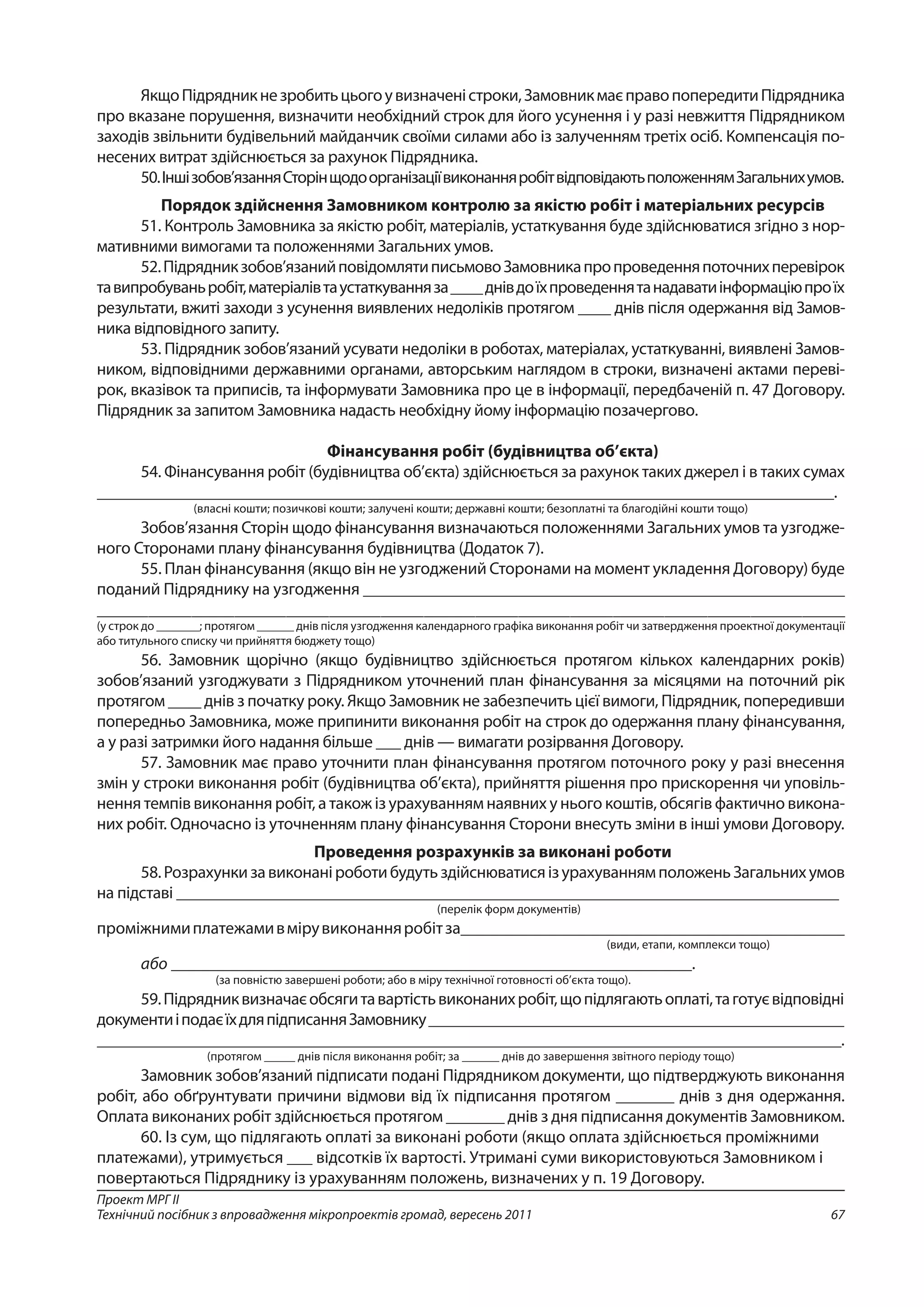 67
Проект МРГ ІІ
Технічний посібник з впровадження мікропроектів громад, вересень 2011
ЯкщоПідрядникнезробитьцьогоувизначеністроки,ЗамовникмаєправопопередитиПідрядника
про вказане порушення, визначити необхідний строк для його усунення і у разі невжиття Підрядником
заходів звільнити будівельний майданчик своїми силами або із залученням третіх осіб. Компенсація по-
несених витрат здійснюється за рахунок Підрядника.
50.Іншізобов’язанняСторінщодоорганізаціївиконанняробітвідповідаютьположеннямЗагальнихумов.
Порядок здійснення Замовником контролю за якістю робіт і матеріальних ресурсів
51. Контроль Замовника за якістю робіт, матеріалів, устаткування буде здійснюватися згідно з нор-
мативними вимогами та положеннями Загальних умов.
52.Підрядникзобов’язанийповідомлятиписьмовоЗамовникапропроведенняпоточнихперевірок
тавипробуваньробіт,матеріалівтаустаткуванняза____днівдоїхпроведеннятанадаватиінформаціюпро їх
результати, вжиті заходи з усунення виявлених недоліків протягом ____ днів після одержання від Замов­
ника відповідного запиту.
53. Підрядник зобов’язаний усувати недоліки в роботах, матеріалах, устаткуванні, виявлені Замов-
ником, відповідними державними органами, авторським наглядом в строки, визначені актами переві-
рок, вказівок та приписів, та інформувати Замовника про це в інформації, передбаченій п. 47 Договору.
Підрядник за запитом Замовника надасть необхідну йому інформацію позачергово.
Фінансування робіт (будівництва об’єкта)
54. Фінансування робіт (будівництва об’єкта) здійснюється за рахунок таких джерел і в таких сумах
_________________________________________________________________________________________.
(власні кошти; позичкові кошти; залучені кошти; державні кошти; безоплатні та благодійні кошти тощо)
Зобов’язання Сторін щодо фінансування визначаються положеннями Загальних умов та узгодже-
ного Сторонами плану фінансування будівництва (Додаток 7).
55. План фінансування (якщо він не узгоджений Сторонами на момент укладення Договору) буде
поданий Підряднику на узгодження _________________________________________________________
_______________________________________________________________________________________
(у строк до _______; протягом ______ днів після узгодження календарного графіка виконання робіт чи затвердження проектної документації
або титульного списку чи прийняття бюджету тощо)
56. Замовник щорічно (якщо будівництво здійснюється протягом кількох календарних років)
зобов’язаний узгоджувати з Підрядником уточнений план фінансування за місяцями на поточний рік
протягом ____ днів з початку року. Якщо Замовник не забезпечить цієї вимоги, Підрядник, попередивши
попередньо Замовника, може припинити виконання робіт на строк до одержання плану фінансування,
а у разі затримки його надання більше ___ днів — вимагати розірвання Договору.
57. Замовник має право уточнити план фінансування протягом поточного року у разі внесення
змін у строки виконання робіт (будівництва об’єкта), прийняття рішення про прискорення чи уповіль-
нення темпів виконання робіт, а також із урахуванням наявних у нього коштів, обсягів фактично викона-
них робіт. Одночасно із уточненням плану фінансування Сторони внесуть зміни в інші умови Договору.
Проведення розрахунків за виконані роботи
58.РозрахункизавиконаніроботибудутьздійснюватисяізурахуваннямположеньЗагальнихумов
на підставі ________________________________________________________________________________
(перелік форм документів)
проміжнимиплатежамивмірувиконанняробітза_____________________________________________
(види, етапи, комплекси тощо)
або _____________________________________________________________.
(за повністю завершені роботи; або в міру технічної готовності об’єкта тощо).
59.Підрядниквизначаєобсягитавартістьвиконанихробіт,щопідлягаютьоплаті,таготуєвідповідні
документиіподаєїхдляпідписанняЗамовнику___________________________________________________
___________________________________________________________________________________________.
(протягом _____ днів після виконання робіт; за ______ днів до завершення звітного періоду тощо)
Замовник зобов’язаний підписати подані Підрядником документи, що підтверджують виконання
робіт, або обґрунтувати причини відмови від їх підписання протягом _______ днів з дня одержання.
Оплата виконаних робіт здійснюється протягом _______ днів з дня підписання документів Замовником.
60. Із сум, що підлягають оплаті за виконані роботи (якщо оплата здійснюється проміжними
платежами), утримується ___ відсотків їх вартості. Утримані суми використовуються Замовником і
повертаються Підряднику із урахуванням положень, визначених у п. 19 Договору.
 