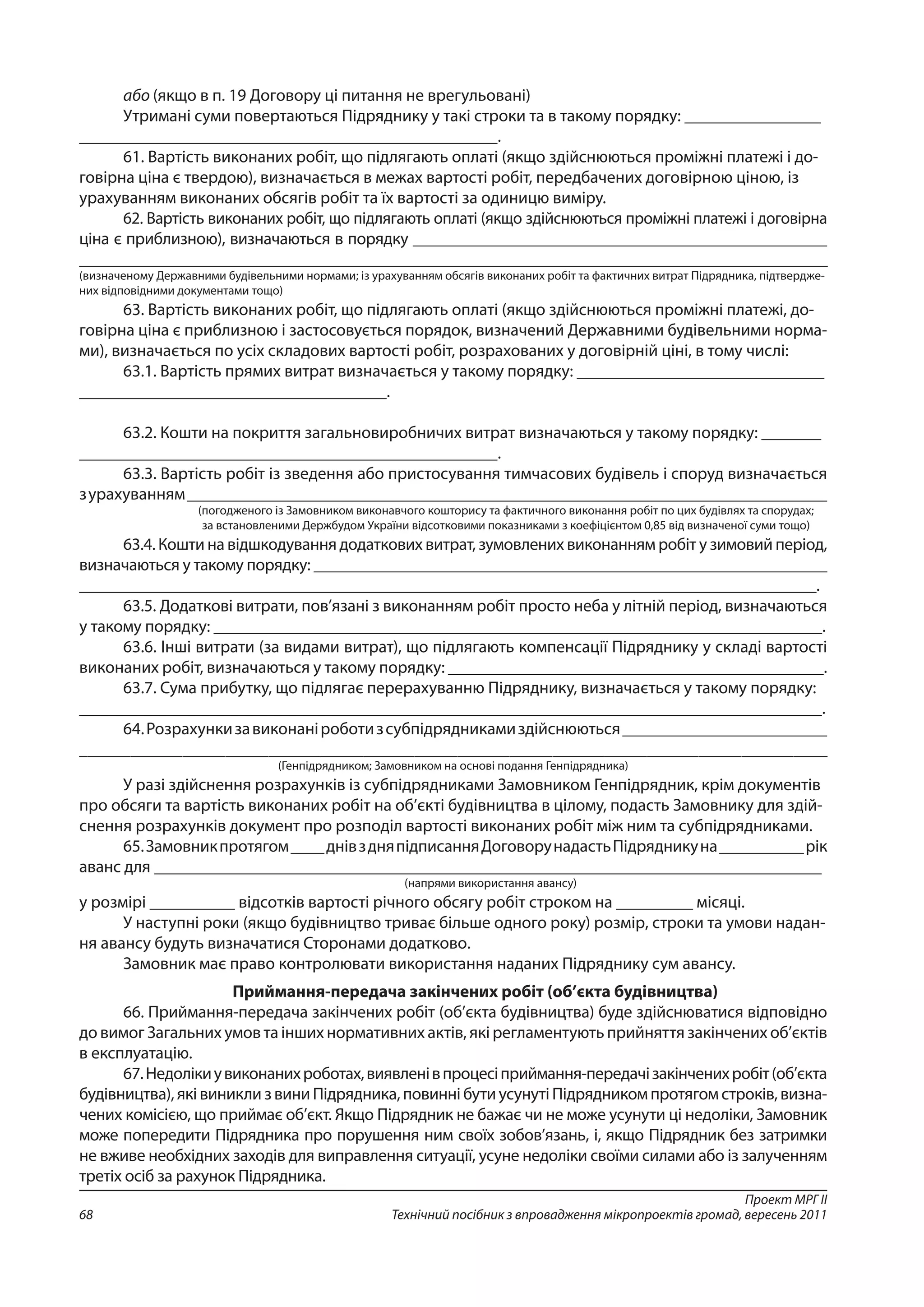 Проект МРГ ІІ
Технічний посібник з впровадження мікропроектів громад, вересень 201168
або (якщо в п. 19 Договору ці питання не врегульовані)
Утримані суми повертаються Підряднику у такі строки та в такому порядку: ________________
_________________________________________________.
61. Вартість виконаних робіт, що підлягають оплаті (якщо здійснюються проміжні платежі і до-
говірна ціна є твердою), визначається в межах вартості робіт, передбачених договірною ціною, із
урахуванням виконаних обсягів робіт та їх вартості за одиницю виміру.
62. Вартість виконаних робіт, що підлягають оплаті (якщо здійснюються проміжні платежі і договірна
ціна є приблизною), визначаються в порядку __________________________________________________
__________________________________________________________________________________________
(визначеному Державними будівельними нормами; із урахуванням обсягів виконаних робіт та фактичних витрат Підрядника, підтвердже-
них відповідними документами тощо)
63. Вартість виконаних робіт, що підлягають оплаті (якщо здійснюються проміжні платежі, до-
говірна ціна є приблизною і застосовується порядок, визначений Державними будівельними норма-
ми), визначається по усіх складових вартості робіт, розрахованих у договірній ціні, в тому числі:
63.1. Вартість прямих витрат визначається у такому порядку: _____________________________
____________________________________.
63.2. Кошти на покриття загальновиробничих витрат визначаються у такому порядку: _______
_________________________________________________.
63.3. Вартість робіт із зведення або пристосування тимчасових будівель і споруд визначається
з урахуванням___________________________________________________________________________
(погодженого із Замовником виконавчого кошторису та фактичного виконання робіт по цих будівлях та спорудах;
за встановленими Держбудом України відсотковими показниками з коефіцієнтом 0,85 від визначеної суми тощо)
63.4. Кошти на відшкодування додаткових витрат, зумовлених виконанням робіт у зимовий період,
визначаються у такому порядку: ______________________________________________________________
_________________________________________________________________________________________.
63.5. Додаткові витрати, пов’язані з виконанням робіт просто неба у літній період, визначаються
у такому порядку: ________________________________________________________________________.
63.6. Інші витрати (за видами витрат), що підлягають компенсації Підряднику у складі вартості
виконаних робіт, визначаються у такому порядку: ____________________________________________.
63.7. Сума прибутку, що підлягає перерахуванню Підряднику, визначається у такому порядку:
_______________________________________________________________________________________.
64.Розрахункизавиконаніроботизсубпідрядникамиздійснюються________________________
_______________________________________________________________________________________
(Генпідрядником; Замовником на основі подання Генпідрядника)
У разі здійснення розрахунків із субпідрядниками Замовником Генпідрядник, крім документів
про обсяги та вартість виконаних робіт на об’єкті будівництва в цілому, подасть Замовнику для здій-
снення розрахунків документ про розподіл вартості виконаних робіт між ним та субпідрядниками.
65.Замовникпротягом____днівздняпідписанняДоговорунадастьПідрядникуна__________ рік
аванс для _______________________________________________________________________________
(напрями використання авансу)
у розмірі __________ відсотків вартості річного обсягу робіт строком на _________ місяці.
У наступні роки (якщо будівництво триває більше одного року) розмір, строки та умови надан-
ня авансу будуть визначатися Сторонами додатково.
Замовник має право контролювати використання наданих Підряднику сум авансу.
Приймання-передача закінчених робіт (об’єкта будівництва)
66. Приймання-передача закінчених робіт (об’єкта будівництва) буде здійснюватися відповідно
до вимог Загальних умов та інших нормативних актів, які регламентують прийняття закінчених об’єктів
в експлуатацію.
67.Недолікиувиконанихроботах,виявленівпроцесіприймання-передачізакінченихробіт(об’єкта
будівництва), які виникли з вини Підрядника, повинні бути усунуті Підрядником протягом строків, визна-
чених комісією, що приймає об’єкт. Якщо Підрядник не бажає чи не може усунути ці недоліки, Замовник
може попередити Підрядника про порушення ним своїх зобов’язань, і, якщо Підрядник без затримки
не вживе необхідних заходів для виправлення ситуації, усуне недоліки своїми силами або із залученням
третіх осіб за рахунок Підрядника.
 