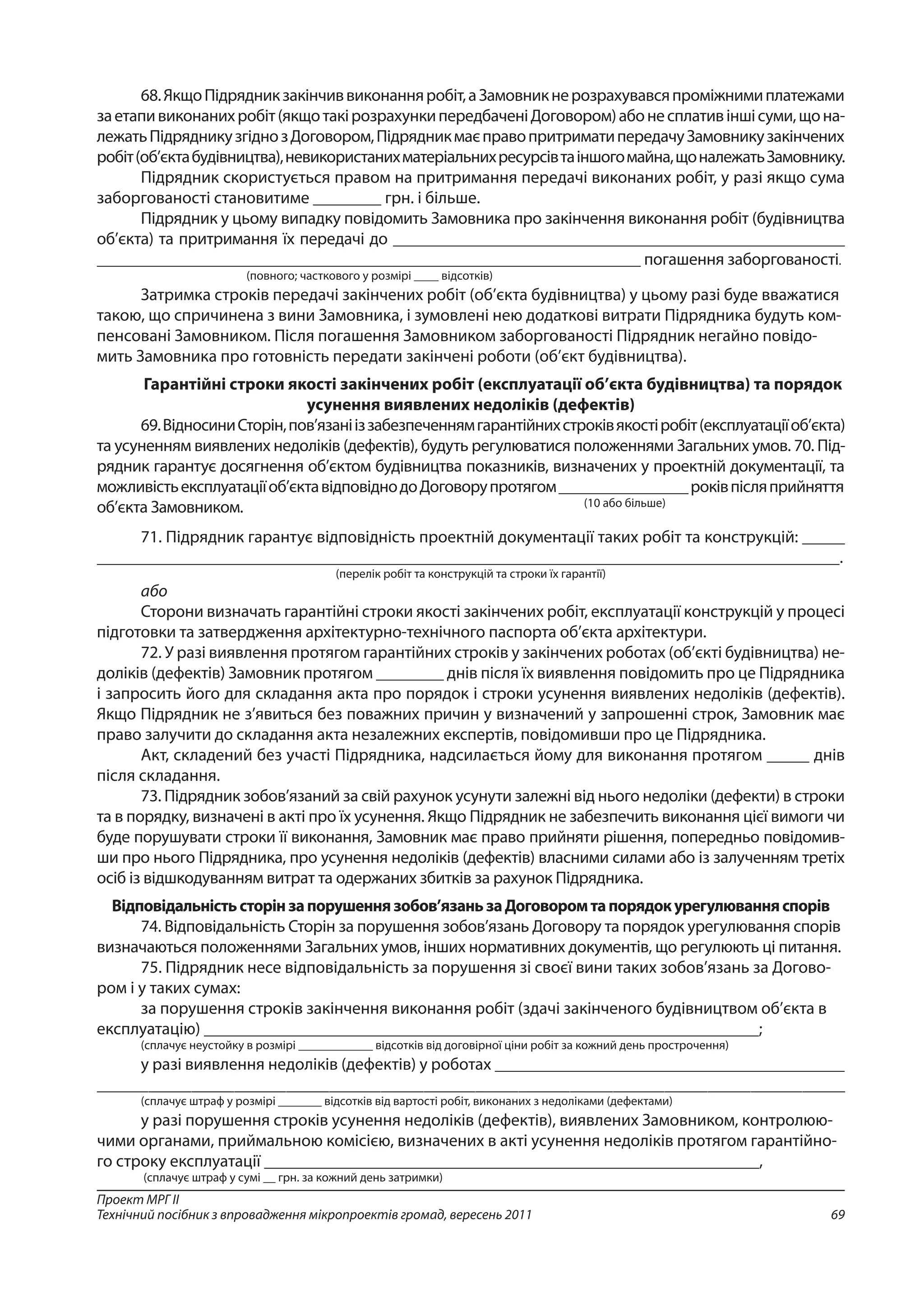 69
Проект МРГ ІІ
Технічний посібник з впровадження мікропроектів громад, вересень 2011
68.ЯкщоПідрядникзакінчиввиконанняробіт,аЗамовникнерозрахувавсяпроміжнимиплатежами
заетапивиконанихробіт(якщотакірозрахункипередбаченіДоговором)абонесплативіншісуми,щона-
лежатьПідрядникузгіднозДоговором,ПідрядникмаєправопритриматипередачуЗамовникузакінчених
робіт(об’єктабудівництва),невикористанихматеріальнихресурсівтаіншогомайна,щоналежатьЗамовнику.
Підрядник скористується правом на притримання передачі виконаних робіт, у разі якщо сума
заборгованості становитиме ________ грн. і більше.
Підрядник у цьому випадку повідомить Замовника про закінчення виконання робіт (будівництва
об’єкта) та притримання їх передачі до ______________________________________________________
_________________________________________________________________ погашення заборгованості.
(повного; часткового у розмірі ____ відсотків)
Затримка строків передачі закінчених робіт (об’єкта будівництва) у цьому разі буде вважатися
такою, що спричинена з вини Замовника, і зумовлені нею додаткові витрати Підрядника будуть ком-
пенсовані Замовником. Після погашення Замовником заборгованості Підрядник негайно повідо-
мить Замовника про готовність передати закінчені роботи (об’єкт будівництва).
Гарантійні строки якості закінчених робіт (експлуатації об’єкта будівництва) та порядок
усунення виявлених недоліків (дефектів)
69.ВідносиниСторін,пов’язанііззабезпеченнямгарантійнихстроківякостіробіт(експлуатаціїоб’єкта)
та усуненням виявлених недоліків (дефектів), будуть регулюватися положеннями Загальних умов. 70. Під-
рядник гарантує досягнення об’єктом будівництва показників, визначених у проектній документації, та
можливістьексплуатаціїоб’єктавідповіднодоДоговорупротягом________________роківпісляприйняття
(10 або більше)об’єкта Замовником.
71. Підрядник гарантує відповідність проектній документації таких робіт та конструкцій: _____
_______________________________________________________________________________________.
(перелік робіт та конструкцій та строки їх гарантії)
або
Сторони визначать гарантійні строки якості закінчених робіт, експлуатації конструкцій у процесі
підготовки та затвердження архітектурно-технічного паспорта об’єкта архітектури.
72. У разі виявлення протягом гарантійних строків у закінчених роботах (об’єкті будівництва) не-
доліків (дефектів) Замовник протягом ________ днів після їх виявлення повідомить про це Підрядника
і запросить його для складання акта про порядок і строки усунення виявлених недоліків (дефектів).
Якщо Підрядник не з’явиться без поважних причин у визначений у запрошенні строк, Замовник має
право залучити до складання акта незалежних експертів, повідомивши про це Підрядника.
Акт, складений без участі Підрядника, надсилається йому для виконання протягом _____ днів
після складання.
73. Підрядник зобов’язаний за свій рахунок усунути залежні від нього недоліки (дефекти) в строки
та в порядку, визначені в акті про їх усунення. Якщо Підрядник не забезпечить виконання цієї вимоги чи
буде порушувати строки її виконання, Замовник має право прийняти рішення, попередньо повідомив-
ши про нього Підрядника, про усунення недоліків (дефектів) власними силами або із залученням третіх
осіб із відшкодуванням витрат та одержаних збитків за рахунок Підрядника.
Відповідальністьсторінзапорушеннязобов’язаньзаДоговоромтапорядокурегулюванняспорів
74. Відповідальність Сторін за порушення зобов’язань Договору та порядок урегулювання спорів
визначаються положеннями Загальних умов, інших нормативних документів, що регулюють ці питання.
75. Підрядник несе відповідальність за порушення зі своєї вини таких зобов’язань за Догово-
ром і у таких сумах:
за порушення строків закінчення виконання робіт (здачі закінченого будівництвом об’єкта в
експлуатацію) _________________________________________________________________;
(сплачує неустойку в розмірі ____________ відсотків від договірної ціни робіт за кожний день прострочення)
у разі виявлення недоліків (дефектів) у роботах _________________________________________
_______________________________________________________________________________________
(сплачує штраф у розмірі _______ відсотків від вартості робіт, виконаних з недоліками (дефектами)
у разі порушення строків усунення недоліків (дефектів), виявлених Замовником, контролюю-
чими органами, приймальною комісією, визначених в акті усунення недоліків протягом гарантійно-
го строку експлуатації __________________________________________________________,
(сплачує штраф у сумі __ грн. за кожний день затримки)
 