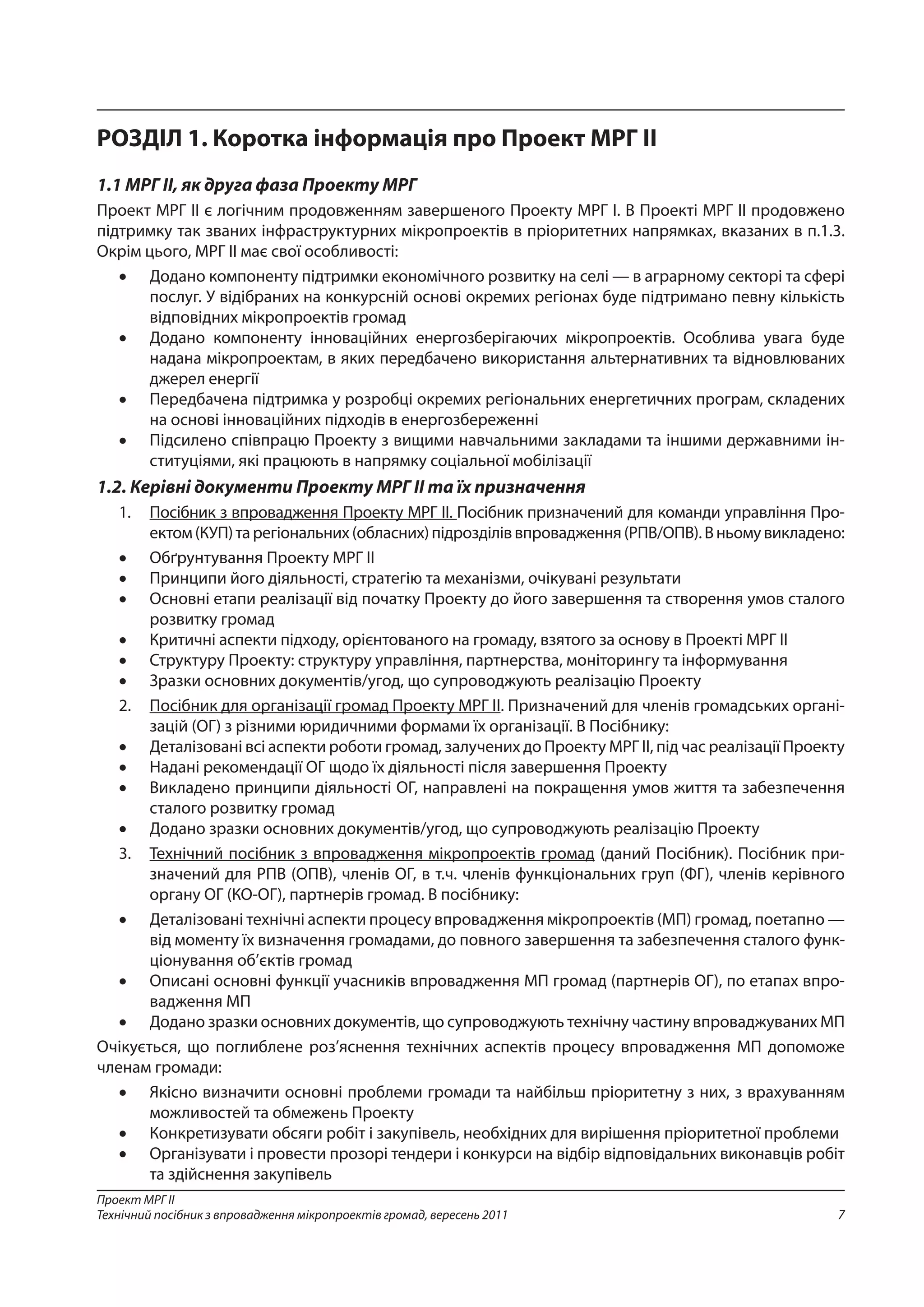 7
Проект МРГ ІІ
Технічний посібник з впровадження мікропроектів громад, вересень 2011
РОЗДІЛ 1. Коротка інформація про Проект МРГ ІІ
1.1 МРГ ІІ, як друга фаза Проекту МРГ
Проект МРГ ІІ є логічним продовженням завершеного Проекту МРГ І. В Проекті МРГ ІІ продовжено
підтримку так званих інфраструктурних мікропроектів в пріоритетних напрямках, вказаних в п.1.3.
Окрім цього, МРГ ІІ має свої особливості:
•	 Додано компоненту підтримки економічного розвитку на селі — в аграрному секторі та сфері
послуг. У відібраних на конкурсній основі окремих регіонах буде підтримано певну кількість
відповідних мікропроектів громад
•	 Додано компоненту інноваційних енергозберігаючих мікропроектів. Особлива увага буде
надана мікропроектам, в яких передбачено використання альтернативних та відновлюваних
джерел енергії
•	 Передбачена підтримка у розробці окремих регіональних енергетичних програм, складених
на основі інноваційних підходів в енергозбереженні
•	 Підсилено співпрацю Проекту з вищими навчальними закладами та іншими державними ін-
ституціями, які працюють в напрямку соціальної мобілізації
1.2. Керівні документи Проекту МРГ ІІ та їх призначення
1.	 Посібник з впровадження Проекту МРГ ІІ. Посібник призначений для команди управління Про-
ектом(КУП)тарегіональних(обласних)підрозділіввпровадження(РПВ/ОПВ).В ньомувикладено:
•	 Обґрунтування Проекту МРГ ІІ
•	 Принципи його діяльності, стратегію та механізми, очікувані результати
•	 Основні етапи реалізації від початку Проекту до його завершення та створення умов сталого
розвитку громад
•	 Критичні аспекти підходу, орієнтованого на громаду, взятого за основу в Проекті МРГ ІІ
•	 Структуру Проекту: структуру управління, партнерства, моніторингу та інформування
•	 Зразки основних документів/угод, що супроводжують реалізацію Проекту
2.	 Посібник для організації громад Проекту МРГ ІІ. Призначений для членів громадських органі-
зацій (ОГ) з різними юридичними формами їх організації. В Посібнику:
•	 Деталізовані всі аспекти роботи громад, залучених до Проекту МРГ ІІ, під час реалізації Проекту
•	 Надані рекомендації ОГ щодо їх діяльності після завершення Проекту
•	 Викладено принципи діяльності ОГ, направлені на покращення умов життя та забезпечення
сталого розвитку громад
•	 Додано зразки основних документів/угод, що супроводжують реалізацію Проекту
3.	 Технічний посібник з впровадження мікропроектів громад (даний Посібник). Посібник при-
значений для РПВ (ОПВ), членів ОГ, в т.ч. членів функціональних груп (ФГ), членів керівного
органу ОГ (КО-ОГ), партнерів громад. В посібнику:
•	 Деталізовані технічні аспекти процесу впровадження мікропроектів (МП) громад, поетапно —
від моменту їх визначення громадами, до повного завершення та забезпечення сталого функ-
ціонування об’єктів громад
•	 Описані основні функції учасників впровадження МП громад (партнерів ОГ), по етапах впро-
вадження МП
•	 Додано зразки основних документів, що супроводжують технічну частину впровад­жуваних МП
Очікується, що поглиблене роз’яснення технічних аспектів процесу впровадження МП допоможе
членам громади:
•	 Якісно визначити основні проблеми громади та найбільш пріоритетну з них, з врахуванням
можливостей та обмежень Проекту
•	 Конкретизувати обсяги робіт і закупівель, необхідних для вирішення пріоритетної проблеми
•	 Організувати і провести прозорі тендери і конкурси на відбір відповідальних виконавців робіт
та здійснення закупівель
 