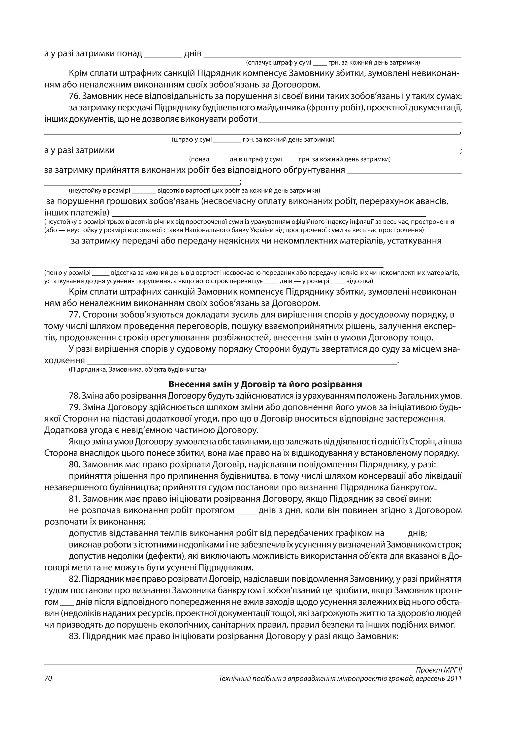 Проект МРГ ІІ
Технічний посібник з впровадження мікропроектів громад, вересень 201170
а у разі затримки понад ________ днів ______________________________________________________
(сплачує штраф у сумі ____ грн. за кожний день затримки)
Крім сплати штрафних санкцій Підрядник компенсує Замовнику збитки, зумовлені невиконан-
ням або неналежним виконанням своїх зобов’язань за Договором.
76. Замовник несе відповідальність за порушення зі своєї вини таких зобов’язань і у таких сумах:
зазатримкупередачіПідрядникубудівельногомайданчика(фронтуробіт),проектноїдокументації,
іншихдокументів,щонедозволяєвиконуватироботи____________________________________________
__________________________________________________________________________________________,
(штраф у сумі ________ грн. за кожний день затримки)
а у разі затримки ________________________________________________________________________;
(понад _____ днів штраф у сумі ____ грн. за кожний день затримки)
за затримку прийняття виконаних робіт без відповідного обґрунтування ________________________
_________________________________________;
(неустойку в розмірі _______ відсотків вартості цих робіт за кожний день затримки)
за порушення грошових зобов’язань (несвоєчасну оплату виконаних робіт, перерахунок авансів,
інших платежів) __________________________________________________________________
(неустойку в розмірі трьох відсотків річних від простроченої суми із урахуванням офіційного індексу інфляції за весь час; прострочення
(або — неустойку у розмірі відсоткової ставки Національного банку України від простроченої суми за весь час прострочення)
за затримку передачі або передачу неякісних чи некомплектних матеріалів, устаткування
__________________________________________________________________
(пеню у розмірі _____ відсотка за кожний день від вартості несвоєчасно переданих або передачу неякісних чи некомплектних матеріалів,
устаткування до дня усунення порушення, а якщо його строк перевищує ____ днів — у розмірі ____ відсотка)
Крім сплати штрафних санкцій Замовник компенсує Підряднику збитки, зумовлені невиконан-
ням або неналежним виконанням своїх зобов’язань за Договором.
77. Сторони зобов’язуються докладати зусиль для вирішення спорів у досудовому порядку, в
тому числі шляхом проведення переговорів, пошуку взаємоприйнятних рішень, залучення експер-
тів, продовження строків врегулювання розбіжностей, внесення змін в умови Договору тощо.
У разі вирішення спорів у судовому порядку Сторони будуть звертатися до суду за місцем зна-
ходження _________________________________________________________________.
(Підрядника, Замовника, об’єкта будівництва)
Внесення змін у Договір та його розірвання
78.ЗмінааборозірванняДоговорубудутьздійснюватисяізурахуваннямположеньЗагальнихумов.
79. Зміна Договору здійснюється шляхом зміни або доповнення його умов за ініціативою будь-
якої Сторони на підставі додаткової угоди, про що в Договір вноситься відповідне застереження.
Додаткова угода є невід’ємною частиною Договору.
ЯкщозмінаумовДоговорузумовленаобставинами,щозалежатьвіддіяльностіоднієїізСторін,аінша
Сторона внаслідок цього понесе збитки, вона має право на їх відшкодування у встановленому порядку.
80. Замовник має право розірвати Договір, надіславши повідомлення Підряднику, у разі:
прийняття рішення про припинення будівництва, в тому числі шляхом консервації або ліквідації
незавершеного будівництва; прийняття судом постанови про визнання Підрядника банкрутом.
81. Замовник має право ініціювати розірвання Договору, якщо Підрядник за своєї вини:
не розпочав виконання робіт протягом ____ днів з дня, коли він повинен згідно з Договором
розпочати їх виконання;
допустив відставання темпів виконання робіт від передбачених графіком на ____ днів;
виконавроботизістотниминедолікамиінезабезпечивїхусуненняувизначенийЗамовникомстрок;
допустив недоліки (дефекти), які виключають можливість використання об’єкта для вказаної в До-
говорі мети та не можуть бути усунені Підрядником.
82.ПідрядникмаєправорозірватиДоговір,надіславшиповідомленняЗамовнику,уразіприйняття
судом постанови про визнання Замовника банкрутом і зобов’язаний це зробити, якщо Замовник протя-
гом ___ днів після відповідного попередження не вжив заходів щодо усунення залежних від нього обста-
вин (недоліків наданих ресурсів, проектної документації тощо), які загрожують життю та здоров’ю людей
чи призводять до порушень екологічних, санітарних правил, правил безпеки та інших подібних вимог.
83. Підрядник має право ініціювати розірвання Договору у разі якщо Замовник:
 