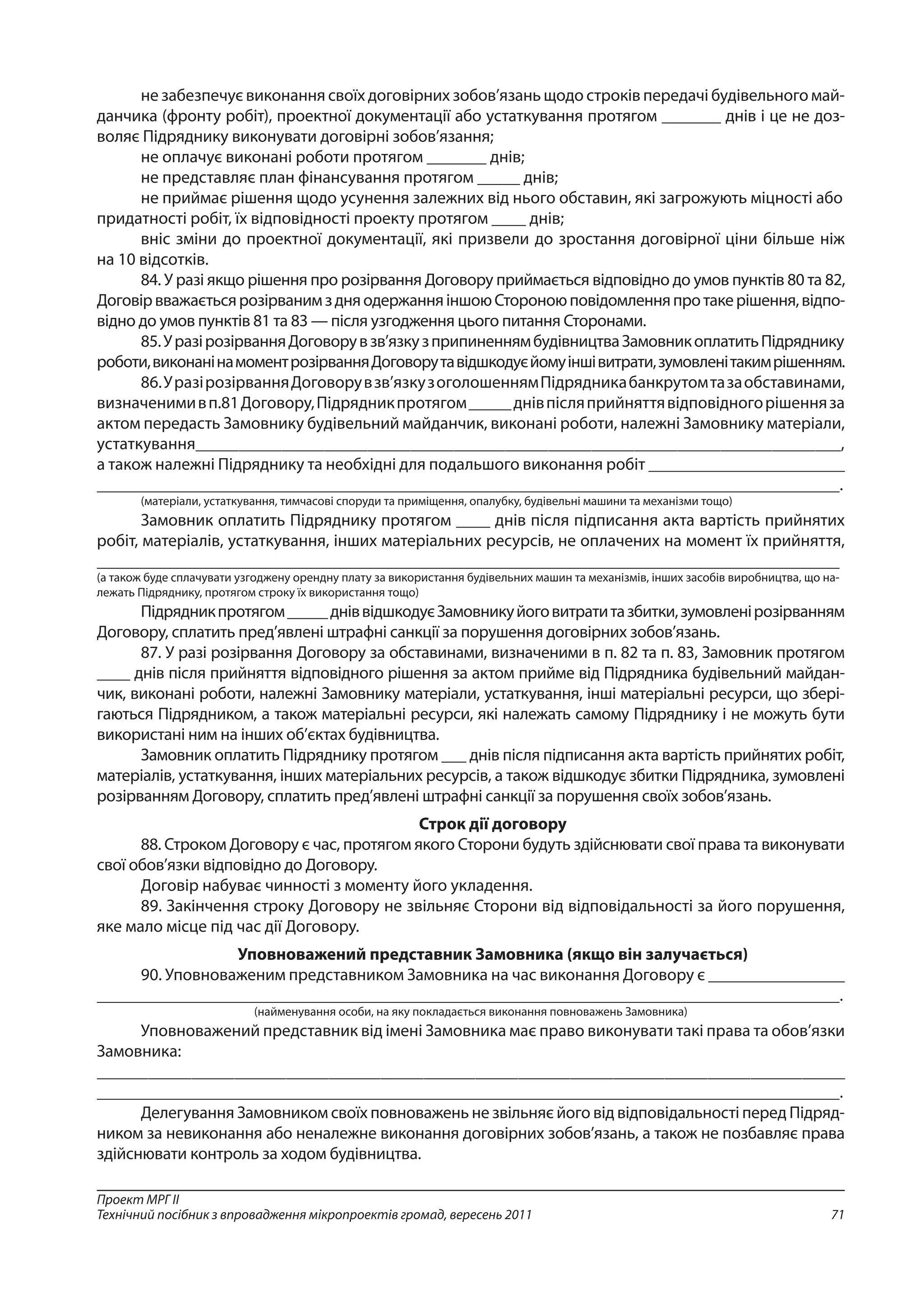 71
Проект МРГ ІІ
Технічний посібник з впровадження мікропроектів громад, вересень 2011
не забезпечує виконання своїх договірних зобов’язань щодо строків передачі будівельного май-
данчика (фронту робіт), проектної документації або устаткування протягом _______ днів і це не доз­
воляє Підряднику виконувати договірні зобов’язання;
не оплачує виконані роботи протягом _______ днів;
не представляє план фінансування протягом _____ днів;
не приймає рішення щодо усунення залежних від нього обставин, які загрожують міцності або
придатності робіт, їх відповідності проекту протягом ____ днів;
вніс зміни до проектної документації, які призвели до зростання договірної ціни більше ніж
на 10 відсотків.
84. У разі якщо рішення про розірвання Договору приймається відповідно до умов пунктів 80 та 82,
ДоговірвважаєтьсярозірванимздняодержанняіншоюСтороноюповідомленняпротакерішення,відпо-
відно до умов пунктів 81 та 83 — після узгодження цього питання Сторонами.
85.УразірозірванняДоговорувзв’язкузприпиненнямбудівництваЗамовникоплатитьПідряднику
роботи,виконанінамоментрозірванняДоговорутавідшкодуєйомуіншівитрати,зумовленітакимрішенням.
86.УразірозірванняДоговорувзв’язкузоголошеннямПідрядникабанкрутомтазаобставинами,
визначенимивп.81Договору,Підрядникпротягом_____днівпісляприйняттявідповідногорішенняза
актом передасть Замовнику будівельний майданчик, виконані роботи, належні Замовнику матеріали,
устаткування___________________________________________________________________________,
а також належні Підряднику та необхідні для подальшого виконання робіт _______________________
_______________________________________________________________________________________.
(матеріали, устаткування, тимчасові споруди та приміщення, опалубку, будівельні машини та механізми тощо)
Замовник оплатить Підряднику протягом ____ днів після підписання акта вартість прийнятих
робіт, матеріалів, устаткування, інших матеріальних ресурсів, не оплачених на момент їх прийняття,
_______________________________________________________________________________________
(а також буде сплачувати узгоджену орендну плату за використання будівельних машин та механізмів, інших засобів виробництва, що на-
лежать Підряднику, протягом строку їх використання тощо)
Підрядникпротягом_____дніввідшкодуєЗамовникуйоговитратитазбитки,зумовленірозір­ванням
Договору, сплатить пред’явлені штрафні санкції за порушення договірних зобов’язань.
87. У разі розірвання Договору за обставинами, визначеними в п. 82 та п. 83, Замовник протягом
____ днів після прийняття відповідного рішення за актом прийме від Підрядника будівельний майдан-
чик, виконані роботи, належні Замовнику матеріали, устаткування, інші матеріальні ресурси, що збері-
гаються Підрядником, а також матеріальні ресурси, які належать самому Підряднику і не можуть бути
використані ним на інших об’єктах будівництва.
Замовник оплатить Підряднику протягом ___ днів після підписання акта вартість прийнятих робіт,
матеріалів, устаткування, інших матеріальних ресурсів, а також відшкодує збитки Підрядника, зумовлені
розірванням Договору, сплатить пред’явлені штрафні санкції за порушення своїх зобов’язань.
Строк дії договору
88. Строком Договору є час, протягом якого Сторони будуть здійснювати свої права та виконувати
свої обов’язки відповідно до Договору.
Договір набуває чинності з моменту його укладення.
89. Закінчення строку Договору не звільняє Сторони від відповідальності за його порушення,
яке мало місце під час дії Договору.
Уповноважений представник Замовника (якщо він залучається)
90. Уповноваженим представником Замовника на час виконання Договору є ________________
_______________________________________________________________________________________.
(найменування особи, на яку покладається виконання повноважень Замовника)
Уповноважений представник від імені Замовника має право виконувати такі права та обов’язки
Замовника:
_______________________________________________________________________________________
_______________________________________________________________________________________.
Делегування Замовником своїх повноважень не звільняє його від відповідальності перед Підряд-
ником за невиконання або неналежне виконання договірних зобов’язань, а також не позбавляє права
здійснювати контроль за ходом будівництва.
 
