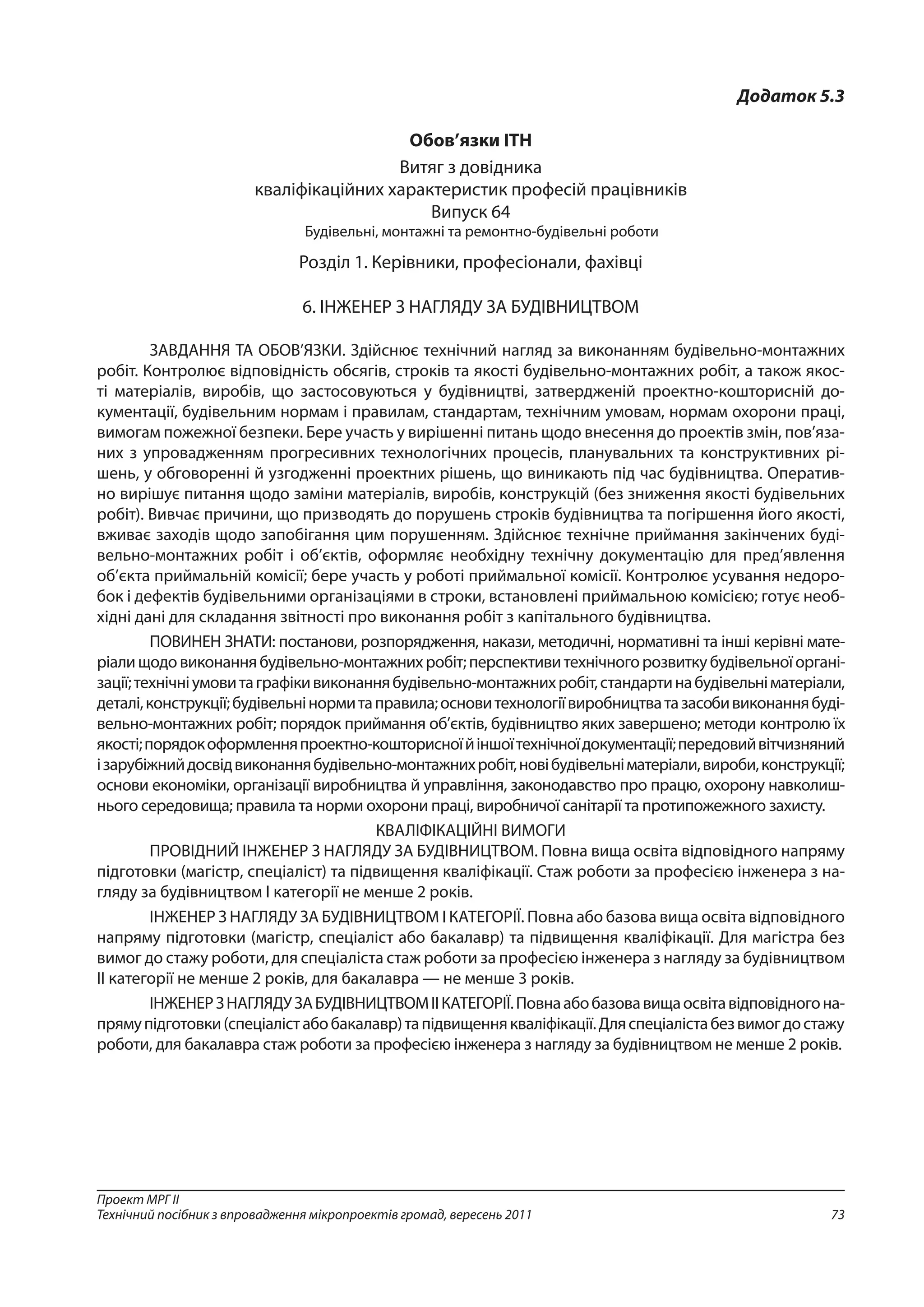 73
Проект МРГ ІІ
Технічний посібник з впровадження мікропроектів громад, вересень 2011
Додаток 5.3
Обов’язки ІТН
Витяг з довідника
кваліфікаційних характеристик професій працівників
Випуск 64
Будівельні, монтажні та ремонтно-будівельні роботи
Розділ 1. Керівники, професіонали, фахівці
6. ІНЖЕНЕР З НАГЛЯДУ ЗА БУДІВНИЦТВОМ
ЗАВДАННЯ ТА ОБОВ’ЯЗКИ. Здійснює тех­нічний нагляд за виконанням будівельно-монтаж­них
робіт. Контролює відповідність обсягів, строків та якості будівельно-монтажних робіт, а також якос-
ті матеріалів, виробів, що застосовуються у бу­дівництві, затвердженій проектно-кошторисній до­
кументації, будівельним нормам і правилам, стан­дартам, технічним умовам, нормам охорони праці,
вимогам пожежної безпеки. Бере участь у вирішен­ні питань щодо внесення до проектів змін, пов’яза­
них з упровадженням прогресивних технологічних процесів, планувальних та конструктивних рі-
шень, у обговоренні й узгодженні проектних рішень, що виникають під час будівництва. Оператив-
но вирі­шує питання щодо заміни матеріалів, виробів, кон­струкцій (без зниження якості будівельних
робіт). Вивчає причини, що призводять до порушень стро­ків будівництва та погіршення його якості,
вживає заходів щодо запобігання цим порушенням. Здійс­нює технічне приймання закінчених буді-
вельно-монтажних робіт і об’єктів, оформляє необхідну технічну документацію для пред’явлення
об’єкта приймальній комісії; бере участь у роботі прий­мальної комісії. Контролює усування недоро-
бок і дефектів будівельними організаціями в строки, встановлені приймальною комісією; готує необ-
хідні дані для складання звітності про виконання робіт з капітального будівництва.
ПОВИНЕН ЗНАТИ: постанови, розпоряджен­ня, накази, методичні, нормативні та інші керівні мате-
ріалищодовиконаннябудівельно-монтажнихробіт;перспективитехнічногорозвиткубудівельноїоргані-
зації;технічніумовитаграфікивиконаннябудівельно-монтажнихробіт,стандартинабудівель­німатеріали,
деталі,конструкції;будівельнінормитаправила;основитехнологіївиробництватазасо­бивиконаннябуді-
вельно-монтажних робіт; порядок приймання об’єктів, будівництво яких завершено; методи контролю їх
якості;порядокоформленняпроектно-кошторисноїйіншоїтехнічноїдокумента­ції;передовийвітчизняний
ізарубіжнийдосвідвиконаннябудівельно-монтажнихробіт,новібуді­вельніматеріали,вироби,конструкції;
основи еко­номіки, організації виробництва й управління, за­конодавство про працю, охорону навколиш-
нього се­редовища; правила та норми охорони праці, вироб­ничої санітарії та протипожежного захисту.
КВАЛІФІКАЦІЙНІ ВИМОГИ
ПРОВІДНИЙ ІНЖЕНЕР З НАГЛЯДУ ЗА БУ­ДІВНИЦТВОМ. Повна вища освіта відповідного напряму
підготовки (магістр, спеціаліст) та підви­щення кваліфікації. Стаж роботи за професією інженера з на-
гляду за будівництвом І категорії не менше 2 років.
ІНЖЕНЕР З НАГЛЯДУ ЗА БУДІВНИЦТВОМ І КАТЕГОРІЇ. Повна або базова вища освіта від­повідного
напряму підготовки (магістр, спеціаліст або бакалавр) та підвищення кваліфікації. Для ма­гістра без
вимог до стажу роботи, для спеціаліста стаж роботи за професією інженера з нагляду за будівництвом
II категорії не менше 2 років, для бакалавра — не менше 3 років.
ІНЖЕНЕРЗНАГЛЯДУЗАБУДІВНИЦТВОМIIКАТЕГОРІЇ.Повнаабобазовавищаосвітавідпо­відногона-
прямупідготовки(спеціалістабобака­лавр)тапідвищеннякваліфікації.Дляспеціалістабезвимогдостажу
роботи, для бакалавра стаж ро­боти за професією інженера з нагляду за будівницт­вом не менше 2 років.
 