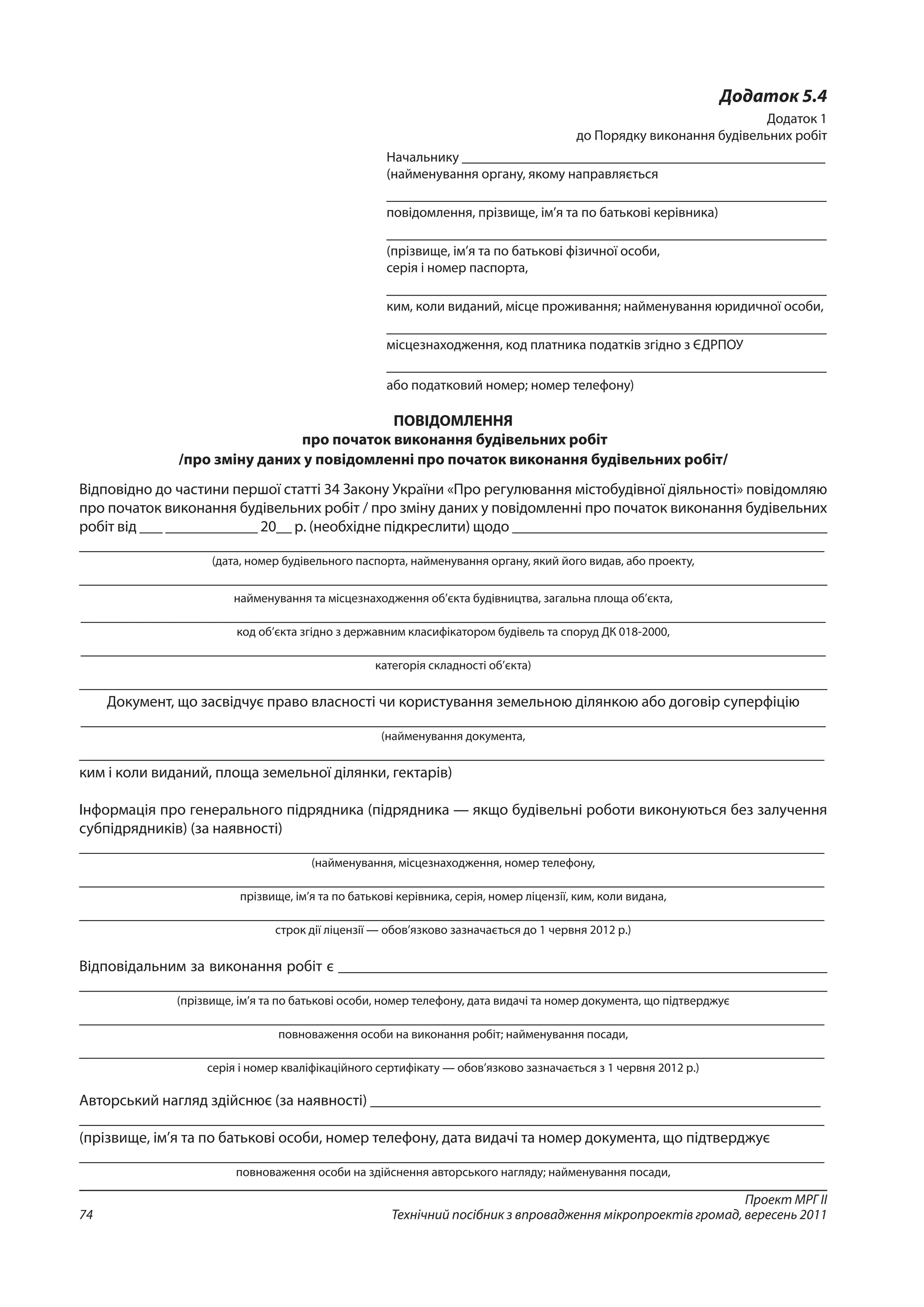 Проект МРГ ІІ
Технічний посібник з впровадження мікропроектів громад, вересень 201174
Додаток 5.4
Додаток 1
до Порядку виконання будівельних робіт
Начальнику ____________________________________________________
(найменування органу, якому направляється
_______________________________________________________________
повідомлення, прізвище, ім’я та по батькові керівника)
_______________________________________________________________
(прізвище, ім’я та по батькові фізичної особи,
серія і номер паспорта,
_______________________________________________________________
ким, коли виданий, місце проживання; найменування юридичної особи,
_______________________________________________________________
місцезнаходження, код платника податків згідно з ЄДРПОУ
_______________________________________________________________
або податковий номер; номер телефону)
ПОВІДОМЛЕННЯ
про початок виконання будівельних робіт
/про зміну даних у повідомленні про початок виконання будівельних робіт/
Відповідно до частини першої статті 34 Закону України «Про регулювання містобудівної діяльності» повідом­ляю
про початок виконання будівельних робіт / про зміну даних у повідомленні про початок виконання будівельних
робіт від ___ ____________ 20__ р. (необхідне підкреслити) щодо _________________________________________
________________________________________________________________________________________________
(дата, номер будівельного паспорта, найменування органу, який його видав, або проекту,
________________________________________________________________________________________________
найменування та місцезнаходження об’єкта будівництва, загальна площа об’єкта,
________________________________________________________________________________________________
код об’єкта згідно з державним класифікатором будівель та споруд ДК 018-2000,
________________________________________________________________________________________________
категорія складності об’єкта)
________________________________________________________________________________________________
Документ, що засвідчує право власності чи користування земельною ділянкою або договір суперфіцію
________________________________________________________________________________________________
(найменування документа,
________________________________________________________________________________________________
ким і коли виданий, площа земельної ділянки, гектарів)
Інформація про генерального підрядника (підрядника — якщо будівельні роботи виконуються без залучення
субпідрядників) (за наявності)
________________________________________________________________________________________________
(найменування, місцезнаходження, номер телефону,
________________________________________________________________________________________________
прізвище, ім’я та по батькові керівника, серія, номер ліцензії, ким, коли видана,
________________________________________________________________________________________________
строк дії ліцензії — обов’язково зазначається до 1 червня 2012 р.)
Відповідальним за виконання робіт є _______________________________________________________________
________________________________________________________________________________________________
(прізвище, ім’я та по батькові особи, номер телефону, дата видачі та номер документа, що підтверджує
________________________________________________________________________________________________
повноваження особи на виконання робіт; найменування посади,
________________________________________________________________________________________________
серія і номер кваліфікаційного сертифікату — обов’язково зазначається з 1 червня 2012 р.)
Авторський нагляд здійснює (за наявності) __________________________________________________________
________________________________________________________________________________________________
(прізвище, ім’я та по батькові особи, номер телефону, дата видачі та номер документа, що підтверджує
________________________________________________________________________________________________
повноваження особи на здійснення авторського нагляду; найменування посади,
 