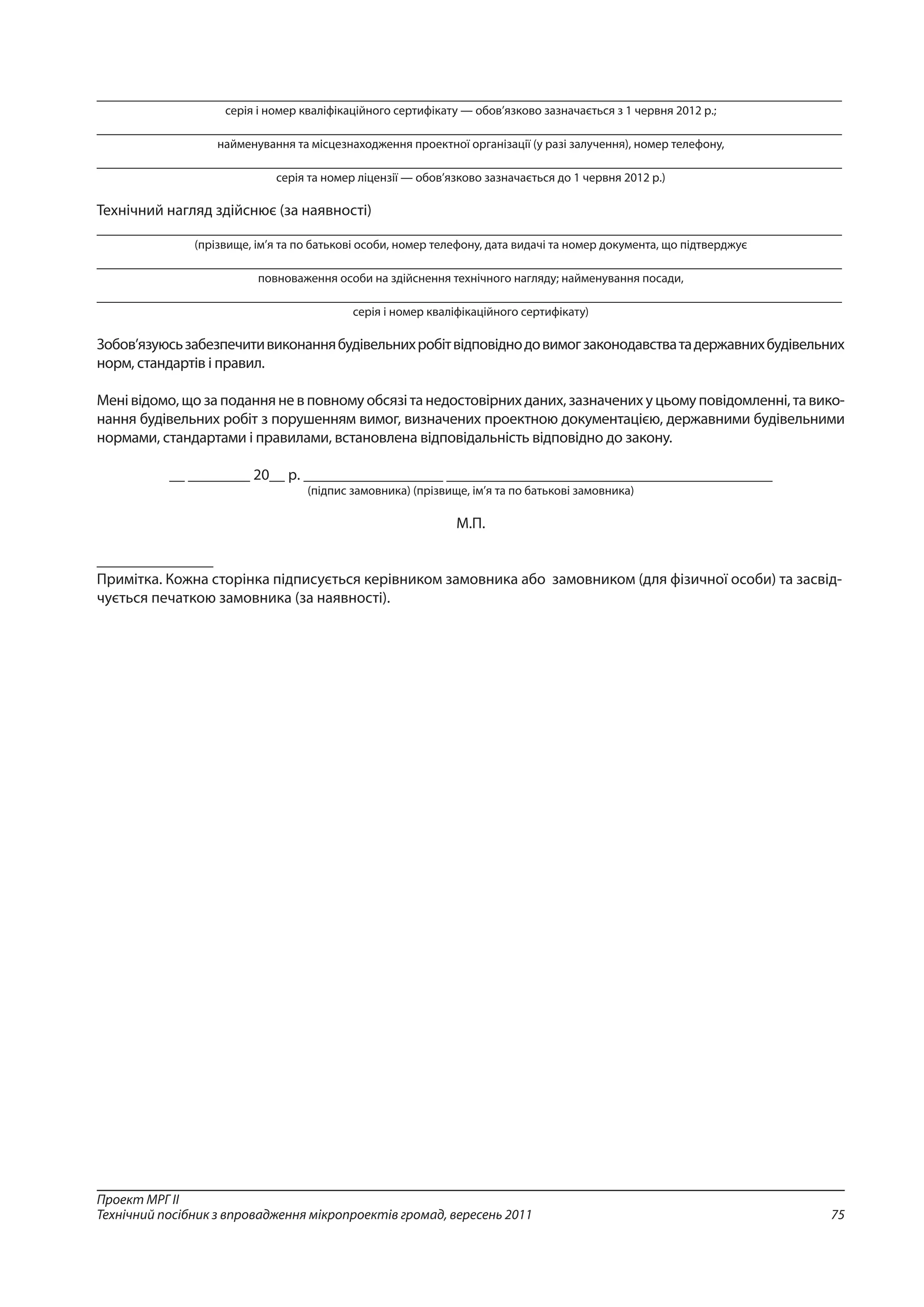 75
Проект МРГ ІІ
Технічний посібник з впровадження мікропроектів громад, вересень 2011
________________________________________________________________________________________________
серія і номер кваліфікаційного сертифікату — обов’язково зазначається з 1 червня 2012 р.;
________________________________________________________________________________________________
найменування та місцезнаходження проектної організації (у разі залучення), номер телефону,
________________________________________________________________________________________________
серія та номер ліцензії — обов’язково зазначається до 1 червня 2012 р.)
Технічний нагляд здійснює (за наявності)
________________________________________________________________________________________________
(прізвище, ім’я та по батькові особи, номер телефону, дата видачі та номер документа, що підтверджує
________________________________________________________________________________________________
повноваження особи на здійснення технічного нагляду; найменування посади,
________________________________________________________________________________________________
серія і номер кваліфікаційного сертифікату)
Зобов’язуюсьзабезпечитивиконаннябудівельнихробітвідповіднодовимогзаконодавстватадержавнихбудівельних
норм, стандартів і правил.
Мені відомо, що за подання не в повному обсязі та недостовірних даних, зазначених у цьому повідомленні, та вико-
нання будівельних робіт з порушенням вимог, визначених проектною документацією, державними будівельними
нормами, стандартами і правилами, встановлена відповідальність відповідно до закону.
__ ________ 20__ р. __________________ __________________________________________
(підпис замовника) (прізвище, ім’я та по батькові замовника)
М.П.
_______________
Примітка. Кожна сторінка підписується керівником замовника або замовником (для фізичної особи) та засвід-
чується печаткою замовника (за наявності).
 