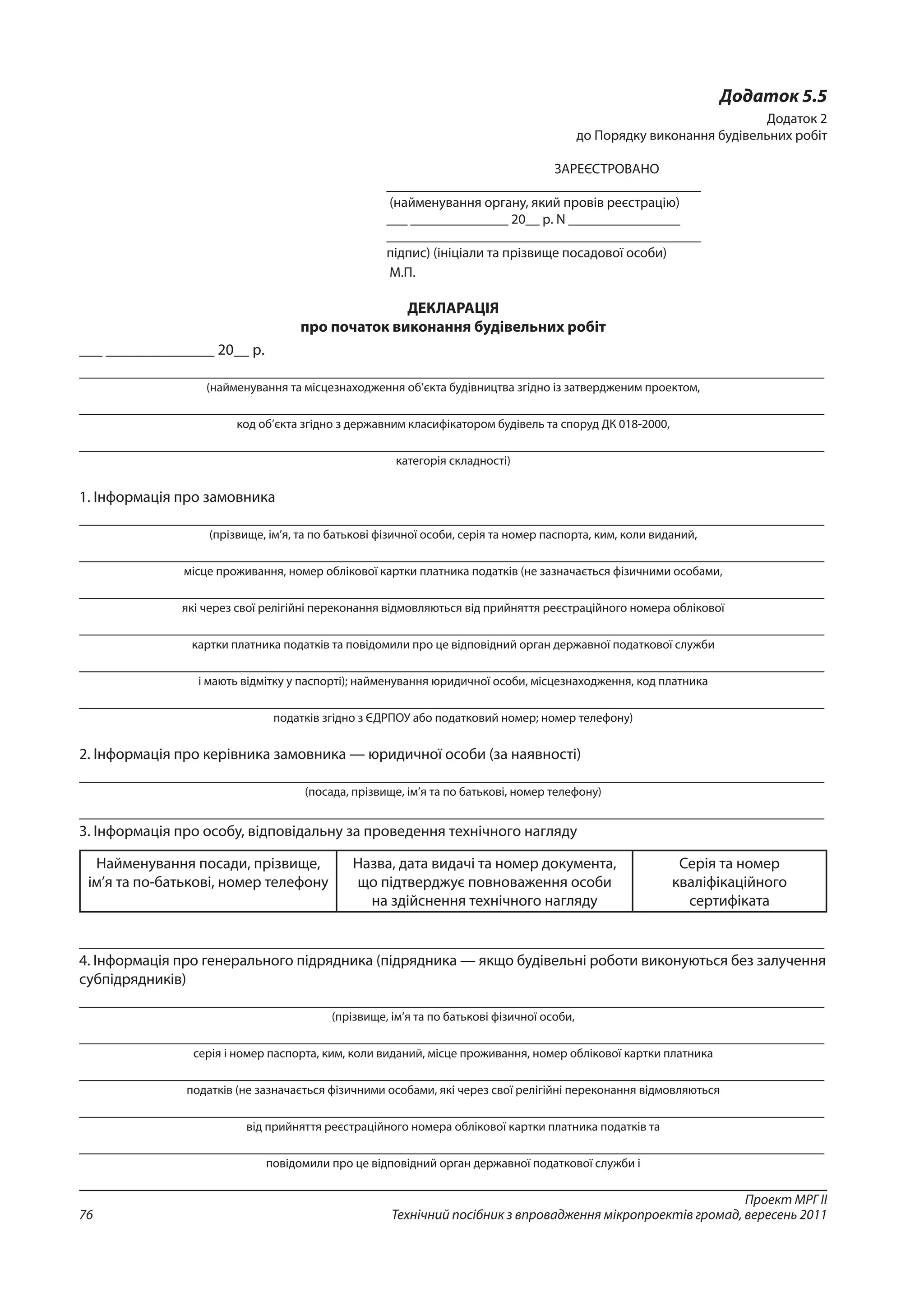Проект МРГ ІІ
Технічний посібник з впровадження мікропроектів громад, вересень 201176
Додаток 5.5
Додаток 2
до Порядку виконання будівельних робіт
ЗАРЕЄСТРОВАНО
_____________________________________________
(найменування органу, який провів реєстрацію)
___ ______________ 20__ р. N ________________
_____________________________________________
підпис) (ініціали та прізвище посадової особи)
М.П.
ДЕКЛАРАЦІЯ
про початок виконання будівельних робіт
___ ______________ 20__ р.
________________________________________________________________________________________________
(найменування та місцезнаходження об’єкта будівництва згідно із затвердженим проектом,
________________________________________________________________________________________________
код об’єкта згідно з державним класифікатором будівель та споруд ДК 018-2000,
________________________________________________________________________________________________
категорія складності)
1. Інформація про замовника
________________________________________________________________________________________________
(прізвище, ім’я, та по батькові фізичної особи, серія та номер паспорта, ким, коли виданий,
________________________________________________________________________________________________
місце проживання, номер облікової картки платника податків (не зазначається фізичними особами,
________________________________________________________________________________________________
які через свої релігійні переконання відмовляються від прийняття реєстраційного номера облікової
________________________________________________________________________________________________
картки платника податків та повідомили про це відповідний орган державної податкової служби
________________________________________________________________________________________________
і мають відмітку у паспорті); найменування юридичної особи, місцезнаходження, код платника
________________________________________________________________________________________________
податків згідно з ЄДРПОУ або податковий номер; номер телефону)
2. Інформація про керівника замовника — юридичної особи (за наявності)
________________________________________________________________________________________________
(посада, прізвище, ім’я та по батькові, номер телефону)
________________________________________________________________________________________________
3. Інформація про особу, відповідальну за проведення технічного нагляду
Найменування посади, прізвище,
ім’я та по-батькові, номер телефону
Назва, дата видачі та номер документа,
що підтверджує повноваження особи
на здійснення технічного нагляду
Серія та номер
кваліфікаційного
сертифіката
________________________________________________________________________________________________
4. Інформація про генерального підрядника (підрядника — якщо будівельні роботи виконуються без залучення
субпідрядників)
________________________________________________________________________________________________
(прізвище, ім’я та по батькові фізичної особи,
________________________________________________________________________________________________
серія і номер паспорта, ким, коли виданий, місце проживання, номер облікової картки платника
________________________________________________________________________________________________
податків (не зазначається фізичними особами, які через свої релігійні переконання відмовляються
________________________________________________________________________________________________
від прийняття реєстраційного номера облікової картки платника податків та
________________________________________________________________________________________________
повідомили про це відповідний орган державної податкової служби і
 