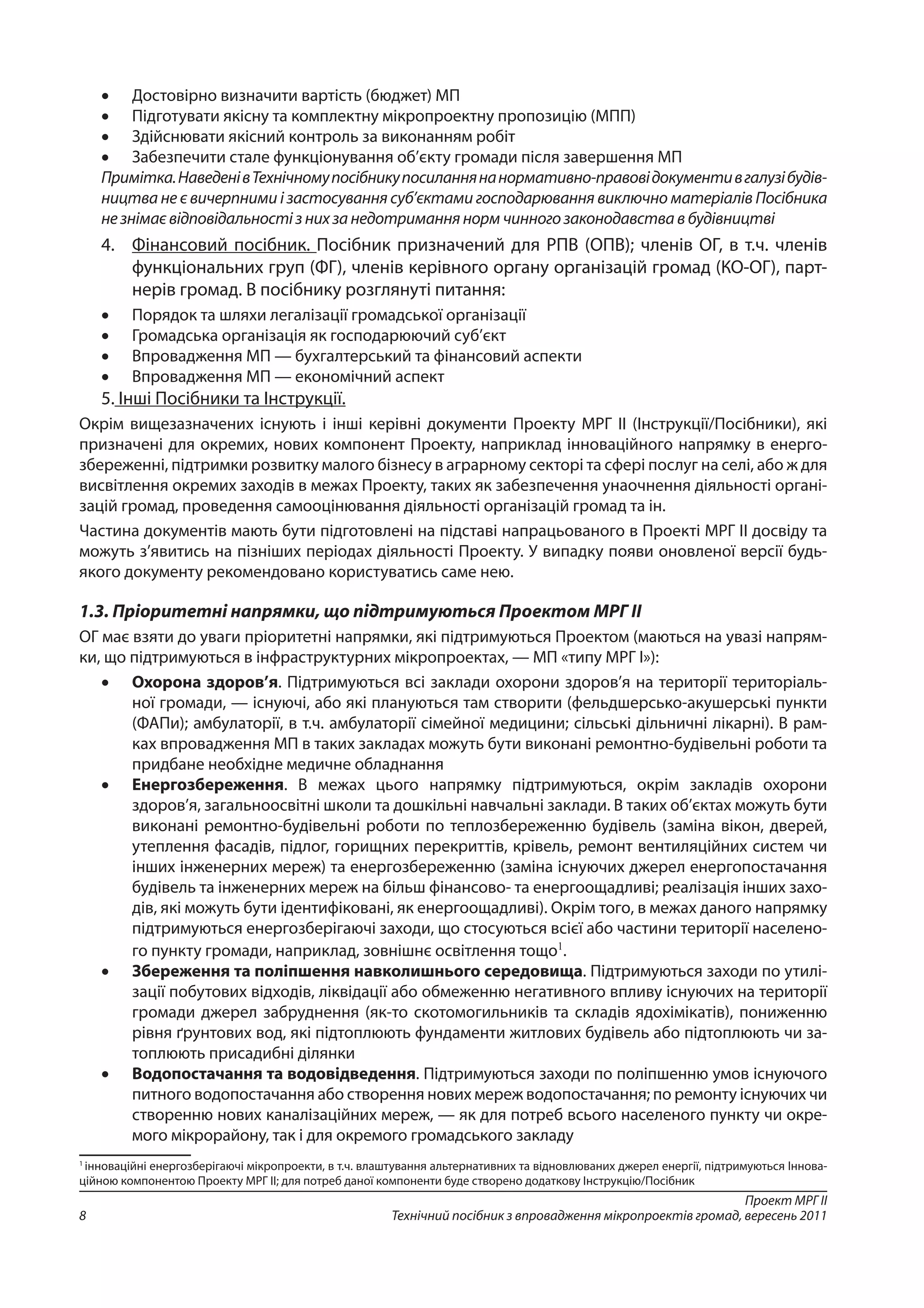 Проект МРГ ІІ
Технічний посібник з впровадження мікропроектів громад, вересень 20118
•	 Достовірно визначити вартість (бюджет) МП
•	 Підготувати якісну та комплектну мікропроектну пропозицію (МПП)
•	 Здійснювати якісний контроль за виконанням робіт
•	 Забезпечити стале функціонування об’єкту громади після завершення МП
Примітка.НаведенівТехнічномупосібникупосиланнянанормативно-правовідокументивгалузібудів-
ництва не є вичерпними і застосування суб’єктами господарювання виключно матеріалів Посібника
не знімає відповідальності з них за недотримання норм чинного законодавства в будівництві
4.	 Фінансовий посібник. Посібник призначений для РПВ (ОПВ); членів ОГ, в т.ч. членів
функціональних груп (ФГ), членів керівного органу організацій громад (КО-ОГ), парт-
нерів громад. В посібнику розглянуті питання:
•	 Порядок та шляхи легалізації громадської організації
•	 Громадська організація як господарюючий суб’єкт
•	 Впровадження МП — бухгалтерський та фінансовий аспекти
•	 Впровадження МП — економічний аспект
5. Інші Посібники та Інструкції.
Окрім вищезазначених існують і інші керівні документи Проекту МРГ ІІ (Інструкції/Посібники), які
призначені для окремих, нових компонент Проекту, наприклад інноваційного напрямку в енерго­
збереженні, підтримки розвитку малого бізнесу в аграрному секторі та сфері послуг на селі, або ж для
висвітлення окремих заходів в межах Проекту, таких як забезпечення унаочнення діяльності органі-
зацій громад, проведення самооцінювання діяльності організацій громад та ін.
Частина документів мають бути підготовлені на підставі напрацьованого в Проекті МРГ ІІ досвіду та
можуть з’явитись на пізніших періодах діяльності Проекту. У випадку появи оновленої версії будь-
якого документу рекомендовано користуватись саме нею.
1.3. Пріоритетні напрямки, що підтримуються Проектом МРГ ІІ
ОГ має взяти до уваги пріоритетні напрямки, які підтримуються Проектом (маються на увазі напрям-
ки, що підтримуються в інфраструктурних мікропроектах, — МП «типу МРГ І»):
•	 Охорона здоров’я. Підтримуються всі заклади охорони здоров’я на території територіаль-
ної громади, — існуючі, або які плануються там створити (фельдшерсько-акушерські пункти
(ФАПи); амбулаторії, в т.ч. амбулаторії сімейної медицини; сільські дільничні лікарні). В рам-
ках впровадження МП в таких закладах можуть бути виконані ремонтно-будівельні роботи та
придбане необхідне медичне обладнання
•	 Енергозбереження. В межах цього напрямку підтримуються, окрім закладів охорони
здоров’я, загальноосвітні школи та дошкільні навчальні заклади. В таких об’єктах можуть бути
виконані ремонтно-будівельні роботи по теплозбереженню будівель (заміна вікон, дверей,
утеплення фасадів, підлог, горищних перекриттів, крівель, ремонт вентиляційних систем чи
інших інженерних мереж) та енергозбереженню (заміна існуючих джерел енергопостачання
будівель та інженерних мереж на більш фінансово- та енергоощадливі; реалізація інших захо-
дів, які можуть бути ідентифіковані, як енергоощадливі). Окрім того, в межах даного напрямку
підтримуються енергозберігаючі заходи, що стосуються всієї або частини території населено-
го пункту громади, наприклад, зовнішнє освітлення тощо1
.
•	 Збереження та поліпшення навколишнього середовища. Підтримуються заходи по утилі-
зації побутових відходів, ліквідації або обмеженню негативного впливу існуючих на території
громади джерел забруднення (як-то скотомогильників та складів ядохімікатів), пониженню
рівня ґрунтових вод, які підтоплюють фундаменти житлових будівель або підтоплюють чи за-
топлюють присадибні ділянки
•	 Водопостачання та водовідведення. Підтримуються заходи по поліпшенню умов існуючого
питного водопостачання або створення нових мереж водопостачання; по ремонту існуючих чи
створенню нових каналізаційних мереж, — як для потреб всього населеного пункту чи окре-
мого мікрорайону, так і для окремого громадського закладу
1
інноваційні енергозберігаючі мікропроекти, в т.ч. влаштування альтернативних та відновлюваних джерел енергії, підтримуються Іннова-
ційною компонентою Проекту МРГ ІІ; для потреб даної компоненти буде створено додаткову Інструкцію/Посібник
 
