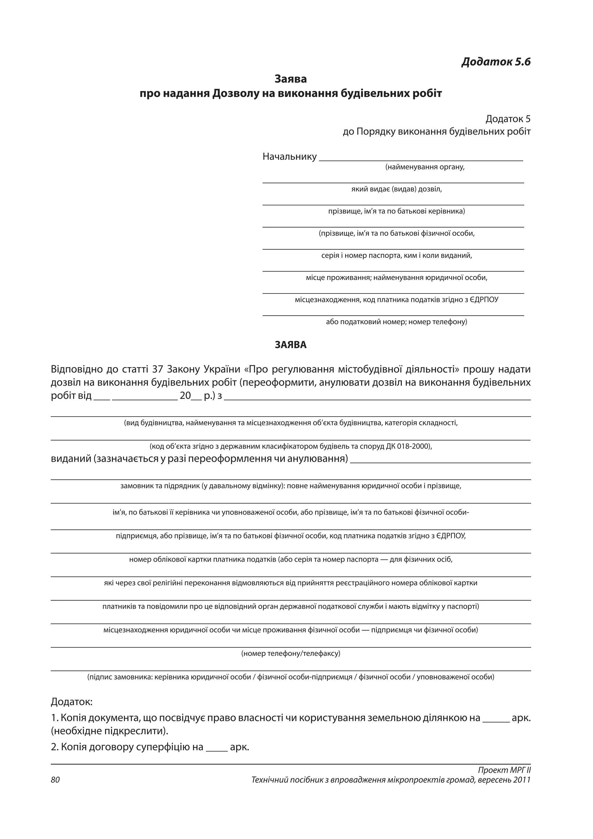 Проект МРГ ІІ
Технічний посібник з впровадження мікропроектів громад, вересень 201180
Додаток 5.6
Заява
про надання Дозволу на виконання будівельних робіт
Додаток 5
до Порядку виконання будівельних робіт
Начальнику _______________________________________
(найменування органу,
__________________________________________________
який видає (видав) дозвіл,
__________________________________________________
прізвище, ім’я та по батькові керівника)
__________________________________________________
(прізвище, ім’я та по батькові фізичної особи,
__________________________________________________
серія і номер паспорта, ким і коли виданий,
__________________________________________________
місце проживання; найменування юридичної особи,
__________________________________________________
місцезнаходження, код платника податків згідно з ЄДРПОУ
__________________________________________________
або податковий номер; номер телефону)
ЗАЯВА
Відповідно до статті 37 Закону України «Про регулювання містобудівної діяльності» прошу надати
дозвіл на виконання будівельних робіт (переоформити, анулювати дозвіл на виконання будівельних
робіт від ___ ____________ 20__ р.) з ________________________________________________________
__________________________________________________________________________________________________
(вид будівництва, найменування та місцезнаходження об’єкта будівництва, категорія складності,
___________________________________________________________________________________________
(код об’єкта згідно з державним класифікатором будівель та споруд ДК 018-2000),
виданий (зазначається у разі переоформлення чи анулювання) _________________________________
____________________________________________________________________________________________
замовник та підрядник (у давальному відмінку): повне найменування юридичної особи і прізвище,
____________________________________________________________________________________________
ім’я, по батькові її керівника чи уповноваженої особи, або прізвище, ім’я та по батькові фізичної особи-
____________________________________________________________________________________________
підприємця, або прізвище, ім’я та по батькові фізичної особи, код платника податків згідно з ЄДРПОУ,
____________________________________________________________________________________________
номер облікової картки платника податків (або серія та номер паспорта — для фізичних осіб,
____________________________________________________________________________________________
які через свої релігійні переконання відмовляються від прийняття реєстраційного номера облікової картки
____________________________________________________________________________________________
платників та повідомили про це відповідний орган державної податкової служби і мають відмітку у паспорті)
____________________________________________________________________________________________
місцезнаходження юридичної особи чи місце проживання фізичної особи — підприємця чи фізичної особи)
____________________________________________________________________________________________
(номер телефону/телефаксу)
____________________________________________________________________________________________
(підпис замовника: керівника юридичної особи / фізичної особи-підприємця / фізичної особи / уповноваженої особи)
Додаток:
1. Копія документа, що посвідчує право власності чи користування земельною ділянкою на _____ арк.
(необхідне підкреслити).
2. Копія договору суперфіцію на ____ арк.
 