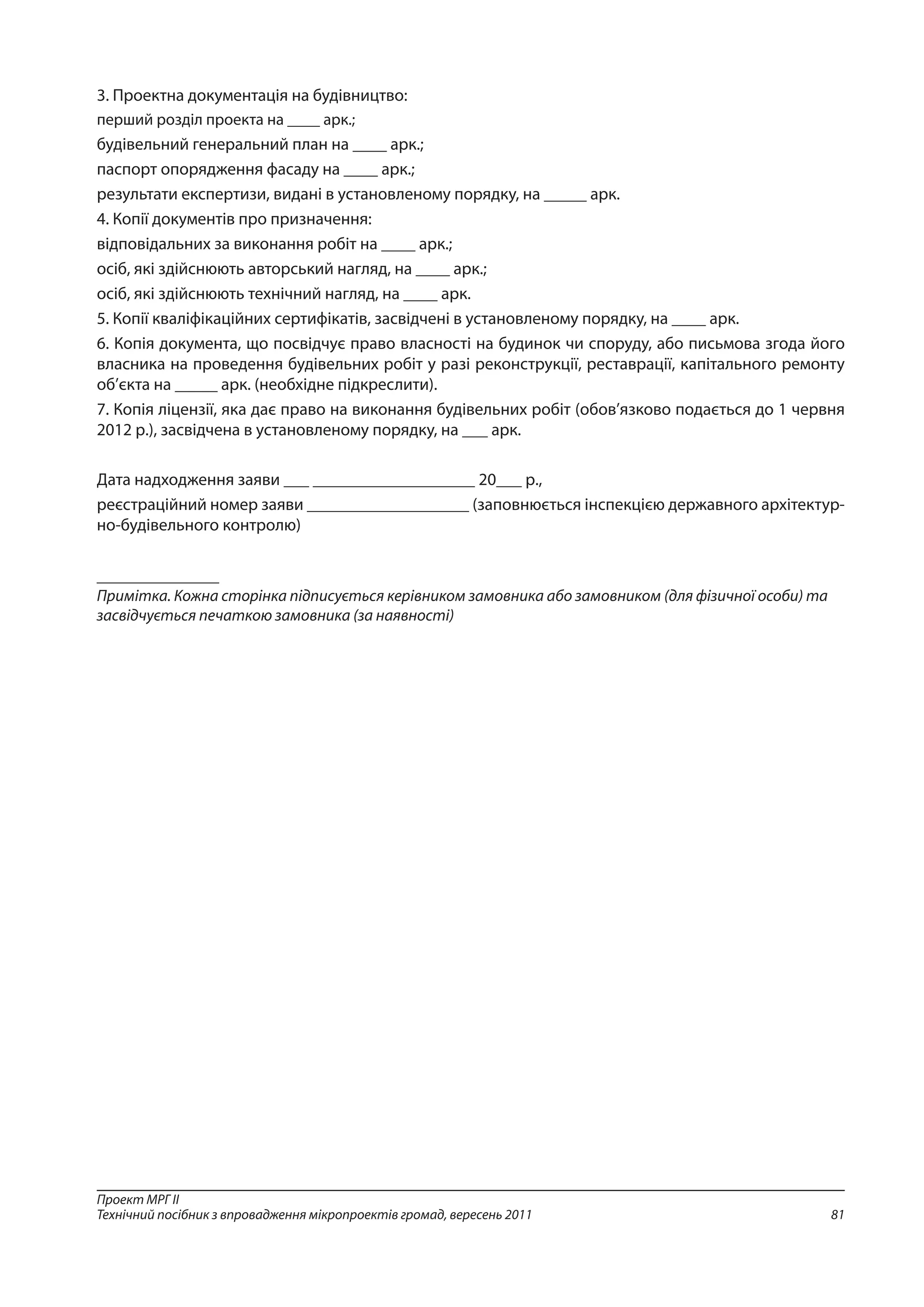 81
Проект МРГ ІІ
Технічний посібник з впровадження мікропроектів громад, вересень 2011
3. Проектна документація на будівництво:
перший розділ проекта на ____ арк.;
будівельний генеральний план на ____ арк.;
паспорт опорядження фасаду на ____ арк.;
результати експертизи, видані в установленому порядку, на _____ арк.
4. Копії документів про призначення:
відповідальних за виконання робіт на ____ арк.;
осіб, які здійснюють авторський нагляд, на ____ арк.;
осіб, які здійснюють технічний нагляд, на ____ арк.
5. Копії кваліфікаційних сертифікатів, засвідчені в установленому порядку, на ____ арк.
6. Копія документа, що посвідчує право власності на будинок чи споруду, або письмова згода його
власника на проведення будівельних робіт у разі реконструкції, реставрації, капітального ремонту
об’єкта на _____ арк. (необхідне підкреслити).
7. Копія ліцензії, яка дає право на виконання будівельних робіт (обов’язково подається до 1 червня
2012 р.), засвідчена в установленому порядку, на ___ арк.
Дата надходження заяви ___ ___________________ 20___ р.,
реєстраційний номер заяви ___________________ (заповнюється інспекцією державного архітектур-
но-будівельного контролю)
_______________
Примітка. Кожна сторінка підписується керівником замовника або замовником (для фізичної особи) та
засвідчується печаткою замовника (за наявності)
 