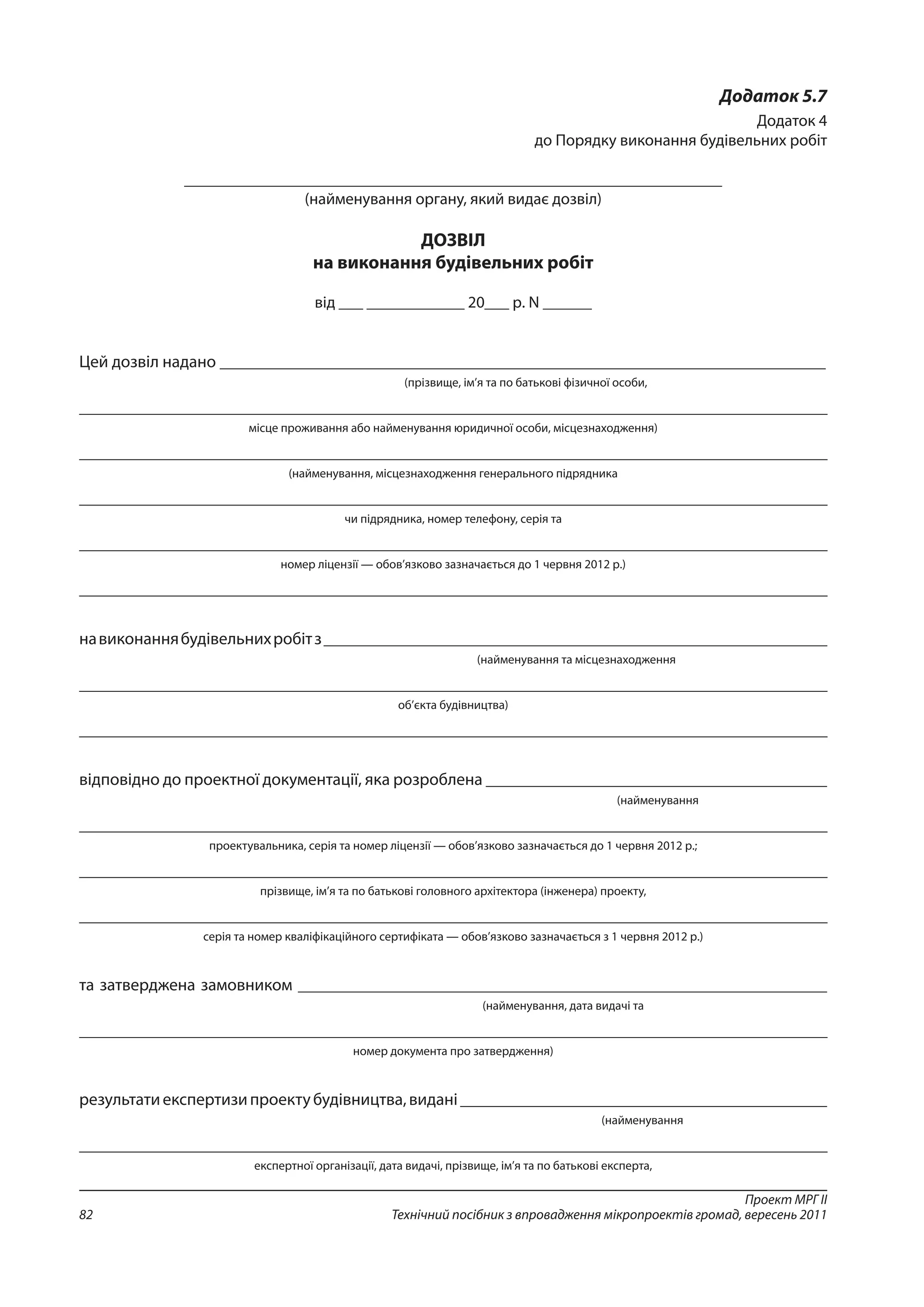 Проект МРГ ІІ
Технічний посібник з впровадження мікропроектів громад, вересень 201182
Додаток 5.7
Додаток 4
до Порядку виконання будівельних робіт
__________________________________________________________________
(найменування органу, який видає дозвіл)
ДОЗВІЛ
на виконання будівельних робіт
від ___ ____________ 20___ р. N ______
Цей дозвіл надано _______________________________________________________________________
(прізвище, ім’я та по батькові фізичної особи,
_____________________________________________________________________________________________
місце проживання або найменування юридичної особи, місцезнаходження)
_____________________________________________________________________________________________
(найменування, місцезнаходження генерального підрядника
_____________________________________________________________________________________________
чи підрядника, номер телефону, серія та
_____________________________________________________________________________________________
номер ліцензії — обов’язково зазначається до 1 червня 2012 р.)
_____________________________________________________________________________________________
навиконаннябудівельнихробітз___________________________________________________________
(найменування та місцезнаходження
_____________________________________________________________________________________________
об’єкта будівництва)
_____________________________________________________________________________________________
відповідно до проектної документації, яка розроблена ________________________________________
(найменування
_____________________________________________________________________________________________
проектувальника, серія та номер ліцензії — обов’язково зазначається до 1 червня 2012 р.;
_____________________________________________________________________________________________
прізвище, ім’я та по батькові головного архітектора (інженера) проекту,
_____________________________________________________________________________________________
серія та номер кваліфікаційного сертифіката — обов’язково зазначається з 1 червня 2012 р.)
та затверджена замовником ______________________________________________________________
(найменування, дата видачі та
_____________________________________________________________________________________________
номер документа про затвердження)
результатиекспертизипроектубудівництва,видані___________________________________________
(найменування
_____________________________________________________________________________________________
експертної організації, дата видачі, прізвище, ім’я та по батькові експерта,
 