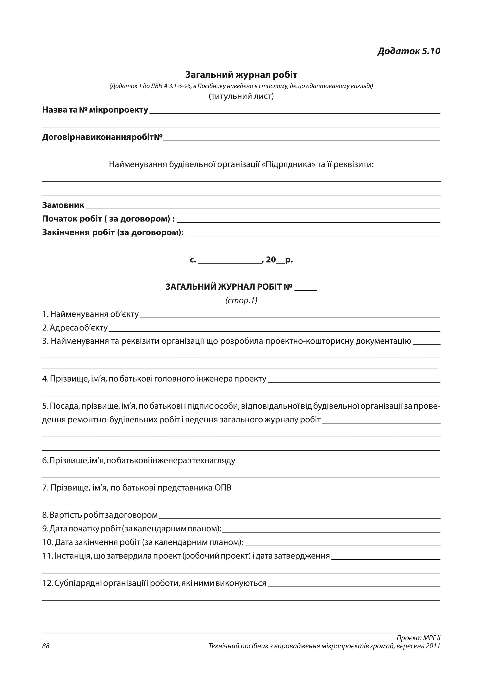 Проект МРГ ІІ
Технічний посібник з впровадження мікропроектів громад, вересень 201188
Додаток 5.10
Загальний журнал робіт
(Додаток 1 до ДБН А.3.1-5-96, в Посібнику наведено в стислому, дещо адаптованому вигляді)
(титульний лист)
Назвата№мікропроекту________________________________________________________________
___________________________________________________________________________________________
Договірнавиконанняробіт№______________________________________________________________
Найменування будівельної організації «Підрядника» та її реквізити:
________________________________________________________________________________________
________________________________________________________________________________________
Замовник ______________________________________________________________________________
Початок робіт ( за договором) : __________________________________________________________
Закінчення робіт (за договором): ________________________________________________________
с. ______________, 20__р.
ЗАГАЛЬНИЙ ЖУРНАЛ РОБІТ № _____
(стор.1)
1. Найменування об’єкту __________________________________________________________________
2.Адресаоб’єкту_________________________________________________________________________
3. Найменування та реквізити організації що розробила проектно-кошторисну документацію ______
_______________________________________________________________________________________
_______________________________________________________________________________________
4.Прізвище,ім’я,побатьковіголовногоінженерапроекту______________________________________
___________________________________________________________________________________________
5.Посада,прізвище,ім’я,побатьковііпідписособи,відповідальноївідбудівельноїорганізаціїзапрове­
дення ремонтно-будівельних робіт і ведення загального журналу робіт __________________________
_______________________________________________________________________________________
___________________________________________________________________________________________
6.Прізвище,ім’я,побатьковіінженеразтехнагляду_____________________________________________
___________________________________________________________________________________________
7. Прізвище, ім’я, по батькові представника ОПВ
___________________________________________________________________________________________
8.Вартістьробітзадоговором______________________________________________________________
9.Датапочаткуробіт(закалендарнимпланом):________________________________________________
10. Дата закінчення робіт (за календарним планом): ___________________________________________
11.Інстанція,щозатвердилапроект(робочийпроект)ідатазатвердження________________________
___________________________________________________________________________________________
12.Субпідрядніорганізаціїіроботи,якінимивиконуються______________________________________
___________________________________________________________________________________________
___________________________________________________________________________________________
 