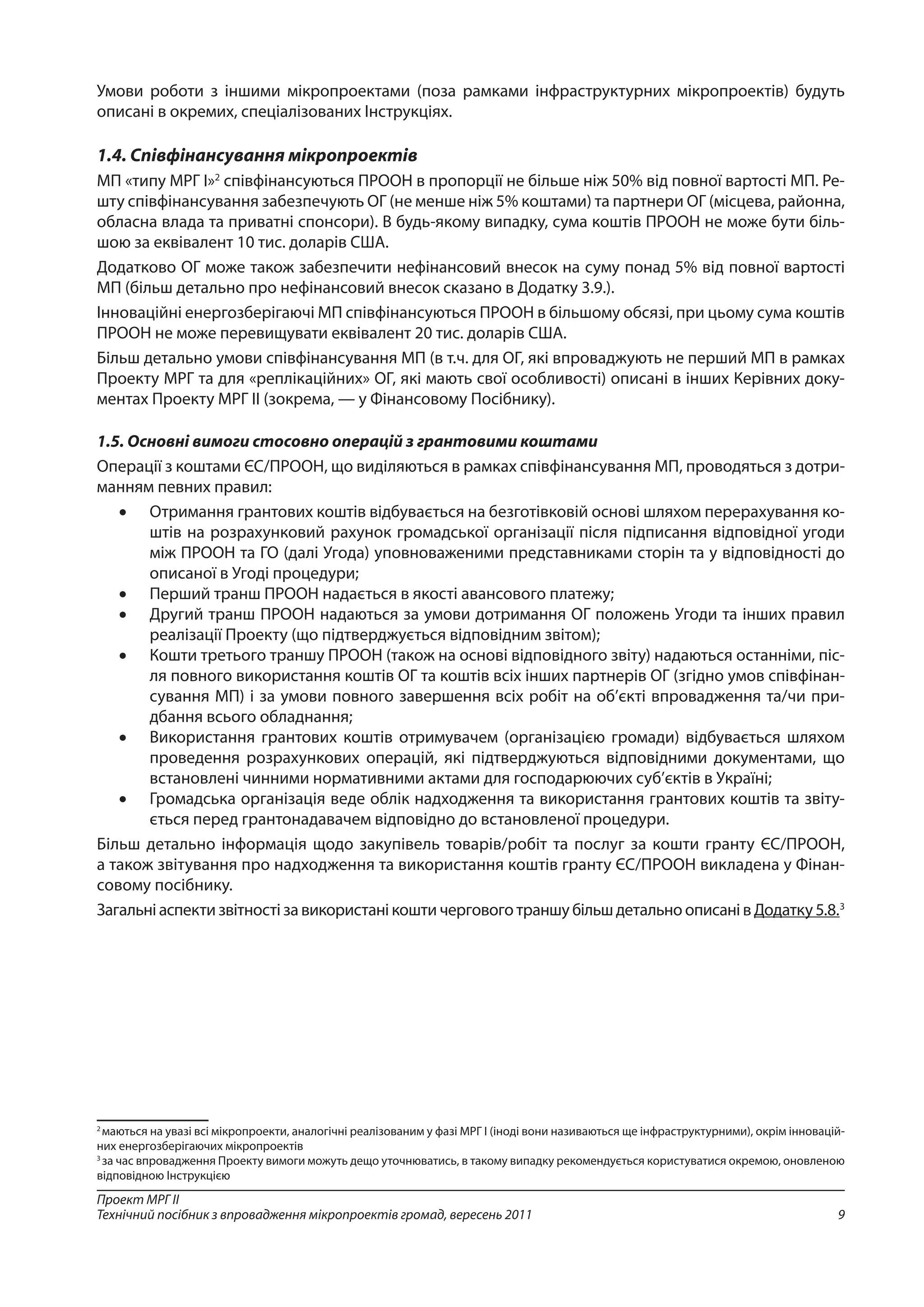 9
Проект МРГ ІІ
Технічний посібник з впровадження мікропроектів громад, вересень 2011
Умови роботи з іншими мікропроектами (поза рамками інфраструктурних мікропроектів) будуть
описані в окремих, спеціалізованих Інструкціях.
1.4. Співфінансування мікропроектів
МП «типу МРГ І»2
співфінансуються ПРООН в пропорції не більше ніж 50% від повної вартості МП. Ре-
шту співфінансування забезпечують ОГ (не менше ніж 5% коштами) та партнери ОГ (місцева, районна,
обласна влада та приватні спонсори). В будь-якому випадку, сума коштів ПРООН не може бути біль-
шою за еквівалент 10 тис. доларів США.
Додатково ОГ може також забезпечити нефінансовий внесок на суму понад 5% від повної вартості
МП (більш детально про нефінансовий внесок сказано в Додатку 3.9.).
Інноваційні енергозберігаючі МП співфінансуються ПРООН в більшому обсязі, при цьому сума коштів
ПРООН не може перевищувати еквівалент 20 тис. доларів США.
Більш детально умови співфінансування МП (в т.ч. для ОГ, які впроваджують не перший МП в рамках
Проекту МРГ та для «реплікаційних» ОГ, які мають свої особливості) описані в інших Керівних доку-
ментах Проекту МРГ ІІ (зокрема, — у Фінансовому Посібнику).
1.5. Основні вимоги стосовно операцій з грантовими коштами
Операції з коштами ЄС/ПРООН, що виділяються в рамках співфінансування МП, проводяться з дотри-
манням певних правил:
•	 Отримання грантових коштів відбувається на безготівковій основі шляхом перерахування ко-
штів на розрахунковий рахунок громадської організації після підписання відповідної угоди
між ПРООН та ГО (далі Угода) уповноваженими представниками сторін та у відповідності до
описаної в Угоді процедури;
•	 Перший транш ПРООН надається в якості авансового платежу;
•	 Другий транш ПРООН надаються за умови дотримання ОГ положень Угоди та інших правил
реалізації Проекту (що підтверджується відповідним звітом);
•	 Кошти третього траншу ПРООН (також на основі відповідного звіту) надаються останніми, піс-
ля повного використання коштів ОГ та коштів всіх інших партнерів ОГ (згідно умов співфінан-
сування МП) і за умови повного завершення всіх робіт на об’єкті впровадження та/чи при-
дбання всього обладнання;
•	 Використання грантових коштів отримувачем (організацією громади) відбувається шляхом
проведення розрахункових операцій, які підтверджуються відповідними документами, що
встановлені чинними нормативними актами для господарюючих суб’єктів в Україні;
•	 Громадська організація веде облік надходження та використання грантових коштів та звіту-
ється перед грантонадавачем відповідно до встановленої процедури.
Більш детально інформація щодо закупівель товарів/робіт та послуг за кошти гранту ЄС/ПРООН,
а також звітування про надходження та використання коштів гранту ЄС/ПРООН викладена у Фінан-
совому посібнику.
Загальніаспектизвітностізавикористанікоштичергового траншу більшдетально описанівДодатку 5.8.3
2
маються на увазі всі мікропроекти, аналогічні реалізованим у фазі МРГ І (іноді вони називаються ще інфраструктурними), окрім інновацій-
них енергозберігаючих мікропроектів
3
за час впровадження Проекту вимоги можуть дещо уточнюватись, в такому випадку рекомендується користуватися окремою, оновленою
відповідною Інструкцією
 
