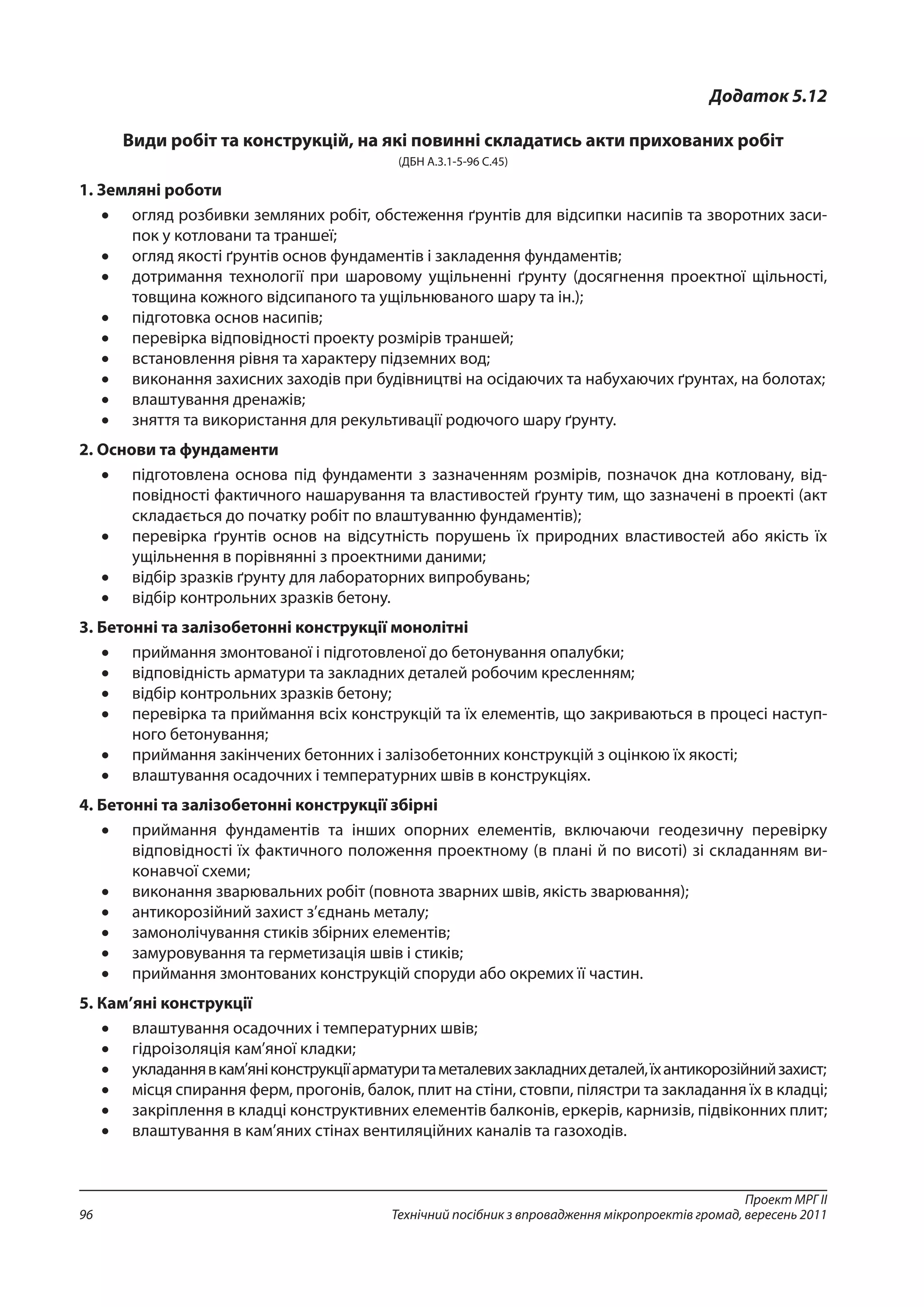 Проект МРГ ІІ
Технічний посібник з впровадження мікропроектів громад, вересень 201196
Додаток 5.12
Види робіт та конструкцій, на які повинні складатись акти прихованих робіт
(ДБН А.3.1-5-96 С.45)
1.	Земляні роботи
•	 огляд розбивки земляних робіт, обстеження ґрунтів для відсипки насипів та зворотних заси-
пок у котловани та траншеї;
•	 огляд якості ґрунтів основ фундаментів і закладення фундаментів;
•	 дотримання технології при шаровому ущільненні ґрунту (досягнення проектної щільності,
товщина кожного відсипаного та ущільнюваного шару та ін.);
•	 підготовка основ насипів;
•	 перевірка відповідності проекту розмірів траншей;
•	 встановлення рівня та характеру підземних вод;
•	 виконання захисних заходів при будівництві на осідаючих та набухаючих ґрунтах, на болотах;
•	 влаштування дренажів;
•	 зняття та використання для рекультивації родючого шару ґрунту.
2.	Основи та фундаменти
•	 підготовлена основа під фундаменти з зазначенням розмірів, позначок дна котловану, від-
повідності фактичного нашарування та властивостей ґрунту тим, що зазначені в проекті (акт
складається до початку робіт по влаштуванню фундаментів);
•	 перевірка ґрунтів основ на відсутність порушень їх природних властивостей або якість їх
ущільнення в порівнянні з проектними даними;
•	 відбір зразків ґрунту для лабораторних випробувань;
•	 відбір контрольних зразків бетону.
3.	Бетонні та залізобетонні конструкції монолітні
•	 приймання змонтованої і підготовленої до бетонування опалубки;
•	 відповідність арматури та закладних деталей робочим кресленням;
•	 відбір контрольних зразків бетону;
•	 перевірка та приймання всіх конструкцій та їх елементів, що закриваються в процесі наступ-
ного бетонування;
•	 приймання закінчених бетонних і залізобетонних конструкцій з оцінкою їх якості;
•	 влаштування осадочних і температурних швів в конструкціях.
4.	Бетонні та залізобетонні конструкції збірні
•	 приймання фундаментів та інших опорних елементів, включаючи геодезичну перевірку
відпо­відності їх фактичного положення проектному (в плані й по висоті) зі складанням ви-
конавчої схеми;
•	 виконання зварювальних робіт (повнота зварних швів, якість зварювання);
•	 антикорозійний захист з’єднань металу;
•	 замонолічування стиків збірних елементів;
•	 замуровування та герметизація швів і стиків;
•	 приймання змонтованих конструкцій споруди або окремих її частин.
5.	Кам’яні конструкції
•	 влаштування осадочних і температурних швів;
•	 гідроізоляція кам’яної кладки;
•	 укладаннявкам’яніконструкціїарматуритаметалевихзакладнихдеталей,їхантикорозійнийзахист;
•	 місця спирання ферм, прогонів, балок, плит на стіни, стовпи, пілястри та закладання їх в кладці;
•	 закріплення в кладці конструктивних елементів балконів, еркерів, карнизів, підвіконних плит;
•	 влаштування в кам’яних стінах вентиляційних каналів та газоходів.
 