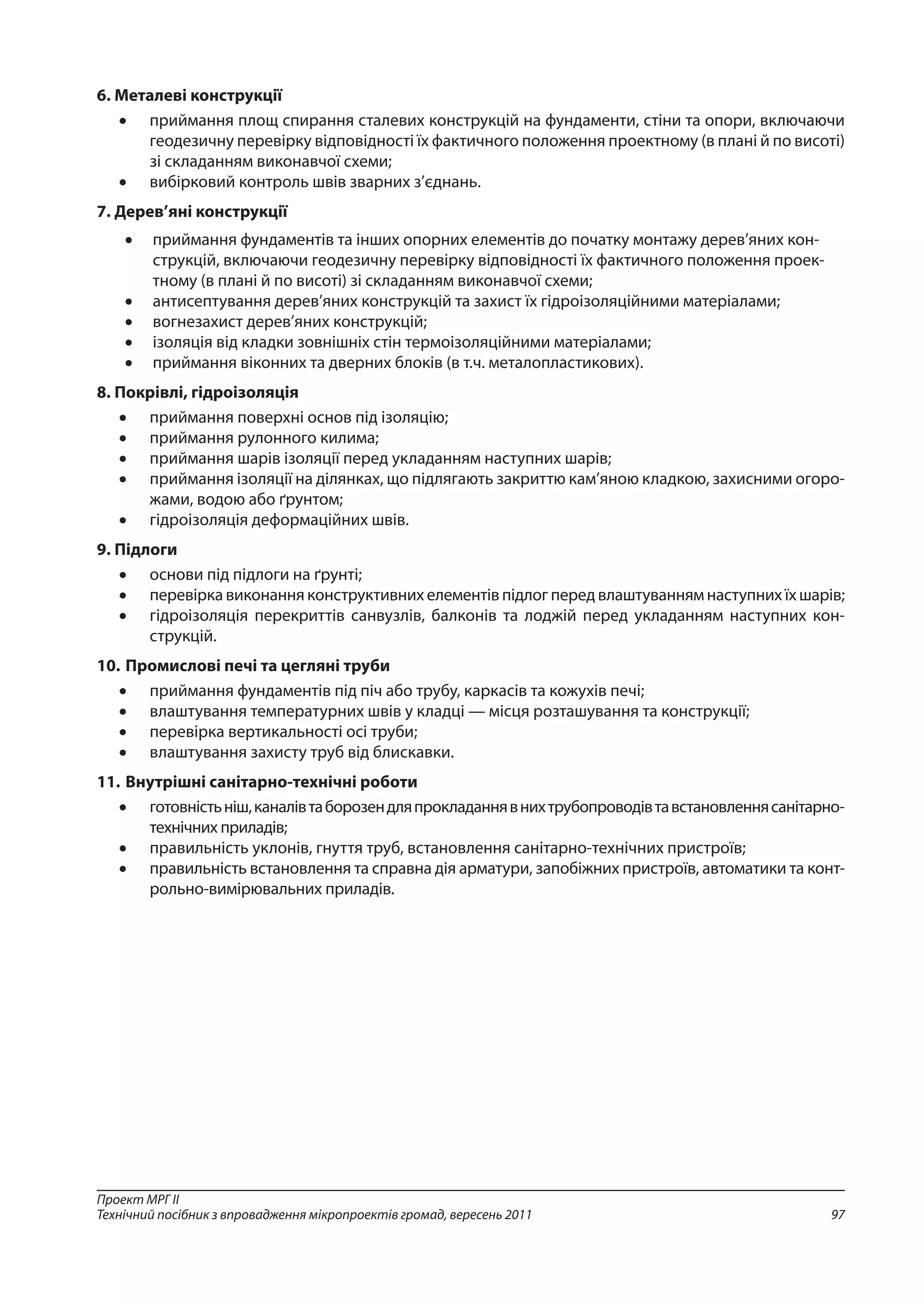 97
Проект МРГ ІІ
Технічний посібник з впровадження мікропроектів громад, вересень 2011
6.	Металеві конструкції
•	 приймання площ спирання сталевих конструкцій на фундаменти, стіни та опори, включаючи
геодезичну перевірку відповідності їх фактичного положення проектному (в плані й по висоті)
зі скла­данням виконавчої схеми;
•	 вибірковий контроль швів зварних з’єднань.
7.	Дерев’яні конструкції
•	 приймання фундаментів та інших опорних елементів до початку монтажу дерев’яних кон-
струкцій, включаючи геодезичну перевірку відповідності їх фактичного положення проек-
тному (в плані й по висоті) зі складанням виконавчої схеми;
•	 антисептування дерев’яних конструкцій та захист їх гідроізоляційними матеріалами;
•	 вогнезахист дерев’яних конструкцій;
•	 ізоляція від кладки зовнішніх стін термоізоляційними матеріалами;
•	 приймання віконних та дверних блоків (в т.ч. металопластикових).
8.	Покрівлі, гідроізоляція
•	 приймання поверхні основ під ізоляцію;
•	 приймання рулонного килима;
•	 приймання шарів ізоляції перед укладанням наступних шарів;
•	 приймання ізоляції на ділянках, що підлягають закриттю кам’яною кладкою, захисними огоро-
жами, водою або ґрунтом;
•	 гідроізоляція деформаційних швів.
9.	Підлоги
•	 основи під підлоги на ґрунті;
•	 перевірка виконання конструктивних елементів підлог перед влаштуванням наступних їх шарів;
•	 гідроізоляція перекриттів санвузлів, балконів та лоджій перед укладанням наступних кон-
струкцій.
10.	Промислові печі та цегляні труби
•	 приймання фундаментів під піч або трубу, каркасів та кожухів печі;
•	 влаштування температурних швів у кладці — місця розташування та конструкції;
•	 перевірка вертикальності осі труби;
•	 влаштування захисту труб від блискавки.
11.	Внутрішні санітарно-технічні роботи
•	 готовністьніш,каналівтаборозендляпрокладаннявнихтрубопроводівтавстановленнясанітарно-
технічних приладів;
•	 правильність уклонів, гнуття труб, встановлення санітарно-технічних пристроїв;
•	 правильність встановлення та справна дія арматури, запобіжних пристроїв, автоматики та конт­
рольно-вимірювальних приладів.
 