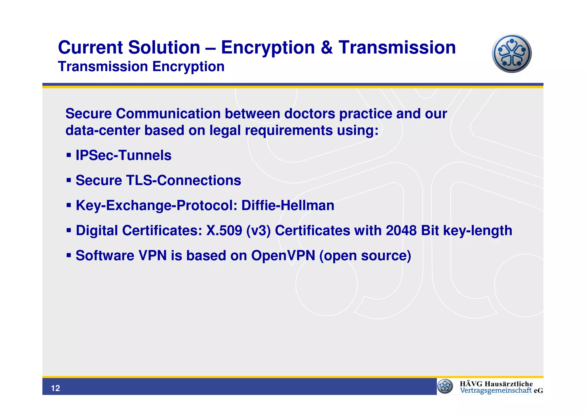 Current Solution – Encryption & Transmission
 Transmission Encryption


     Secure Communication between doctors practice and our
     data-center based on legal requirements using:
      IPSec-Tunnels
      Secure TLS-Connections
      Key-Exchange-Protocol: Diffie-Hellman
      Digital Certificates: X.509 (v3) Certificates with 2048 Bit key-length
      Software VPN is based on OpenVPN (open source)




12
 