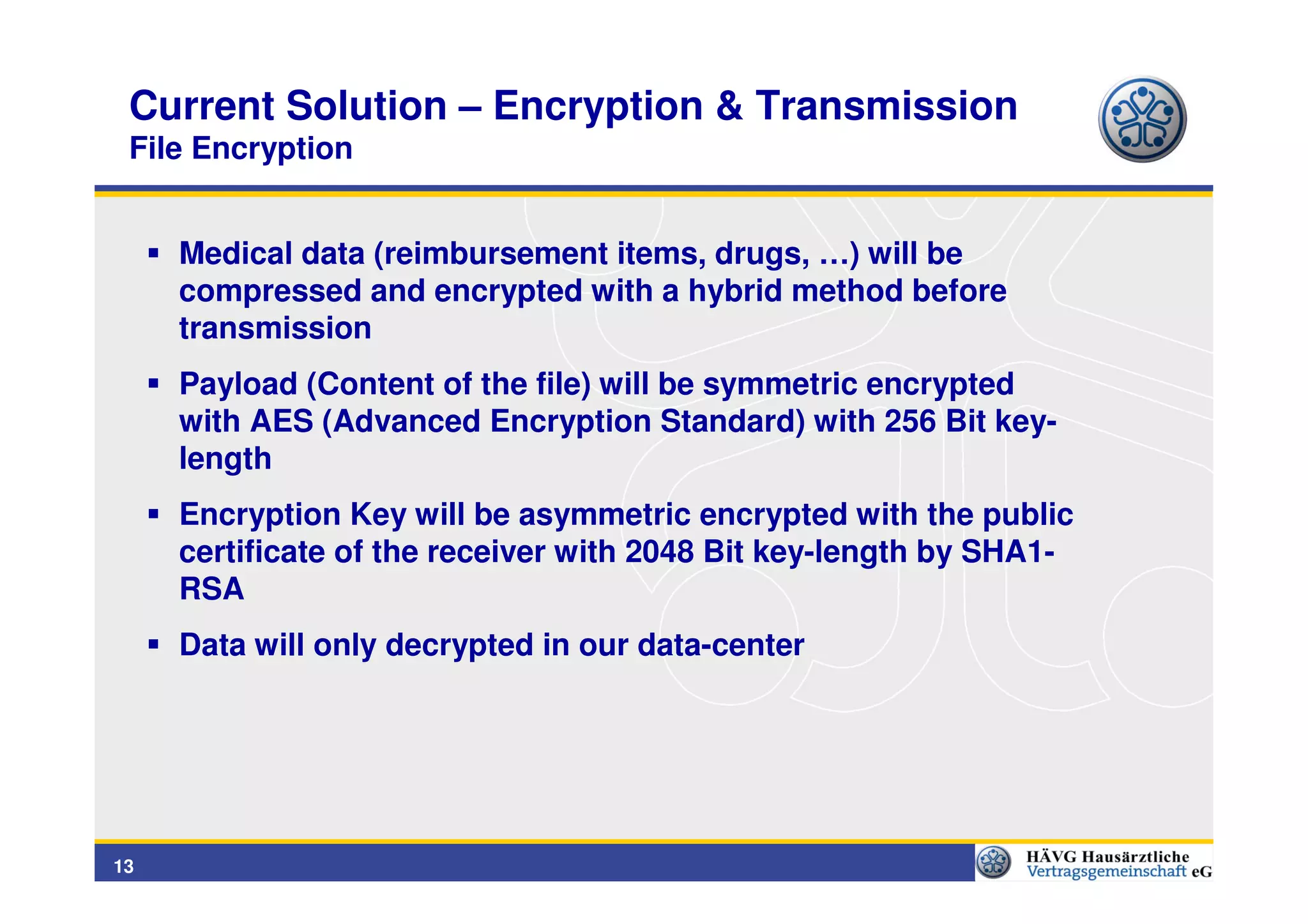 Current Solution – Encryption & Transmission
 File Encryption


     Medical data (reimbursement items, drugs, …) will be
     compressed and encrypted with a hybrid method before
     transmission
     Payload (Content of the file) will be symmetric encrypted
     with AES (Advanced Encryption Standard) with 256 Bit key-
     length
     Encryption Key will be asymmetric encrypted with the public
     certificate of the receiver with 2048 Bit key-length by SHA1-
     RSA
     Data will only decrypted in our data-center




13
 
