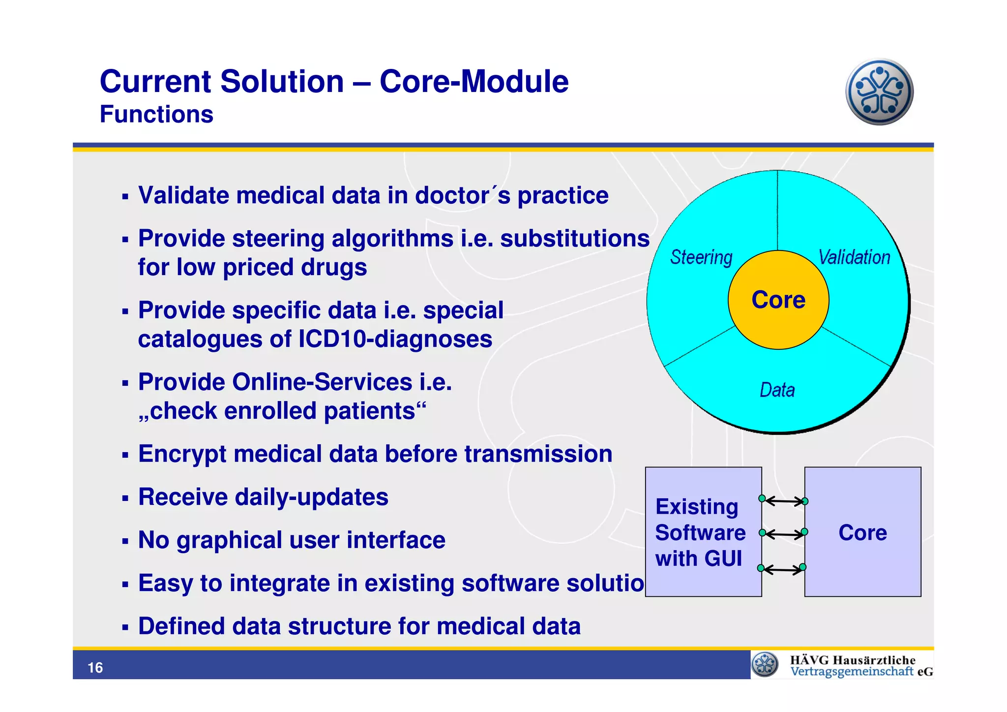 Current Solution – Core-Module
 Functions


     Validate medical data in doctor´s practice
     Provide steering algorithms i.e. substitutions
     for low priced drugs
     Provide specific data i.e. special                          Core
     catalogues of ICD10-diagnoses
     Provide Online-Services i.e.
     „check enrolled patients“
     Encrypt medical data before transmission
     Receive daily-updates                            Existing
     No graphical user interface                      Software          Core
                                                      with GUI
     Easy to integrate in existing software solutions
     Defined data structure for medical data
16
 