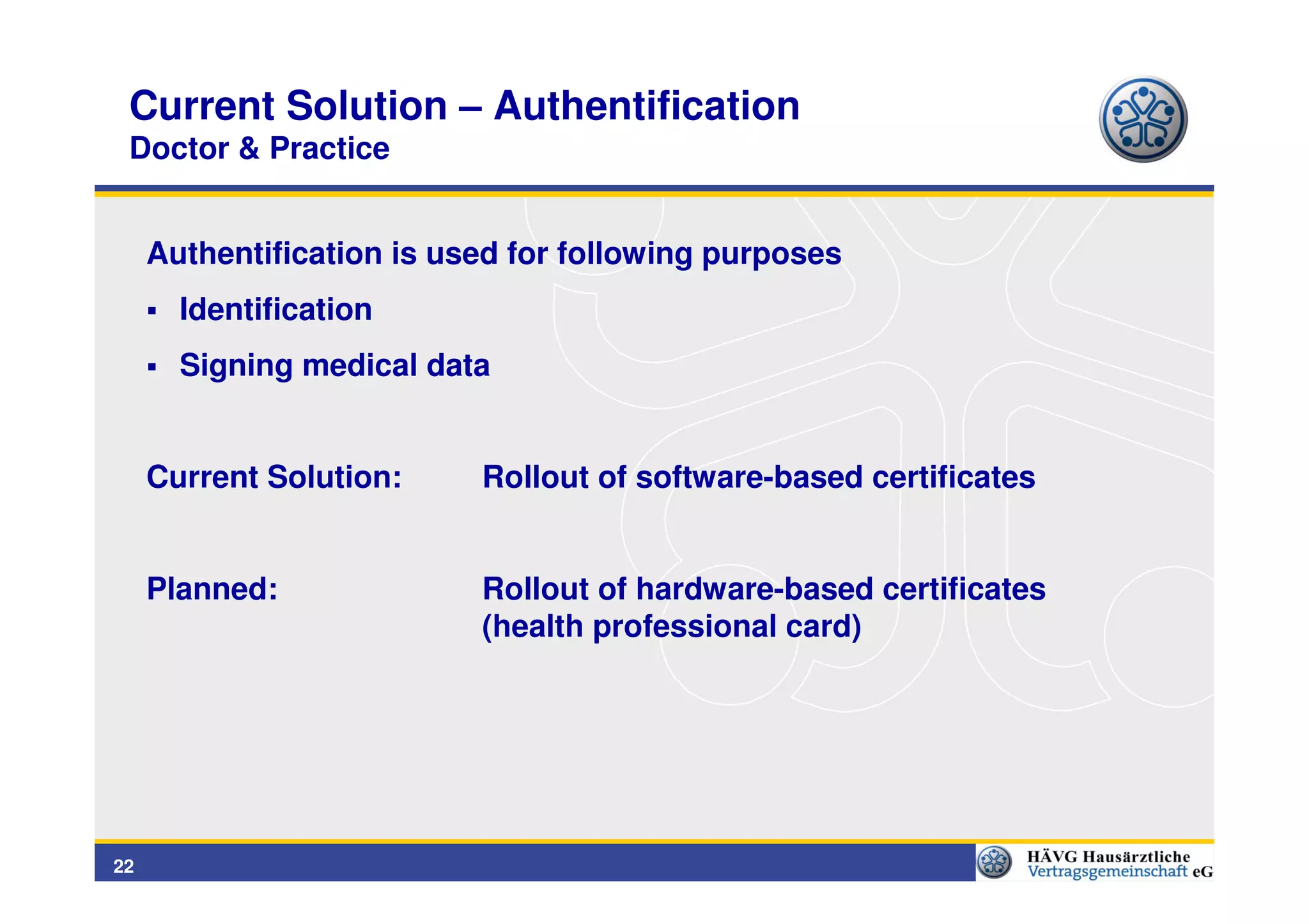 Current Solution – Authentification
 Doctor & Practice


     Authentification is used for following purposes
       Identification
       Signing medical data


     Current Solution:     Rollout of software-based certificates


     Planned:              Rollout of hardware-based certificates
                           (health professional card)




22
 