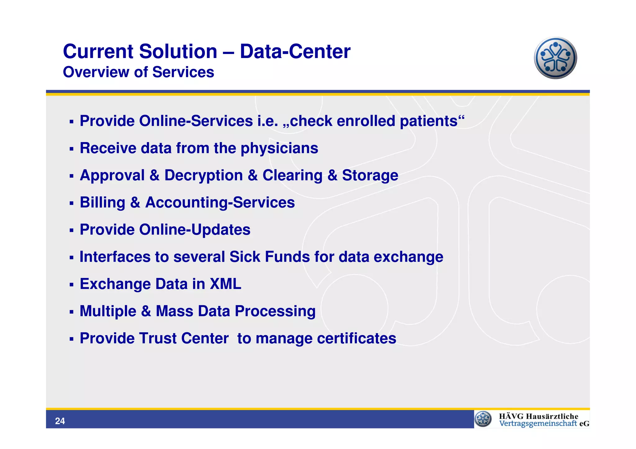 Current Solution – Data-Center
 Overview of Services


     Provide Online-Services i.e. „check enrolled patients“
     Receive data from the physicians
     Approval & Decryption & Clearing & Storage
     Billing & Accounting-Services
     Provide Online-Updates
     Interfaces to several Sick Funds for data exchange
     Exchange Data in XML
     Multiple & Mass Data Processing
     Provide Trust Center to manage certificates




24
 