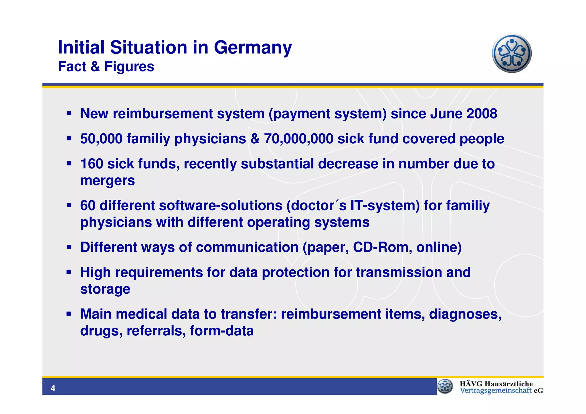 Initial Situation in Germany
    Fact & Figures


       New reimbursement system (payment system) since June 2008
       50,000 familiy physicians & 70,000,000 sick fund covered people
       160 sick funds, recently substantial decrease in number due to
       mergers
       60 different software-solutions (doctor´s IT-system) for familiy
       physicians with different operating systems
       Different ways of communication (paper, CD-Rom, online)
       High requirements for data protection for transmission and
       storage
       Main medical data to transfer: reimbursement items, diagnoses,
       drugs, referrals, form-data


4
 
