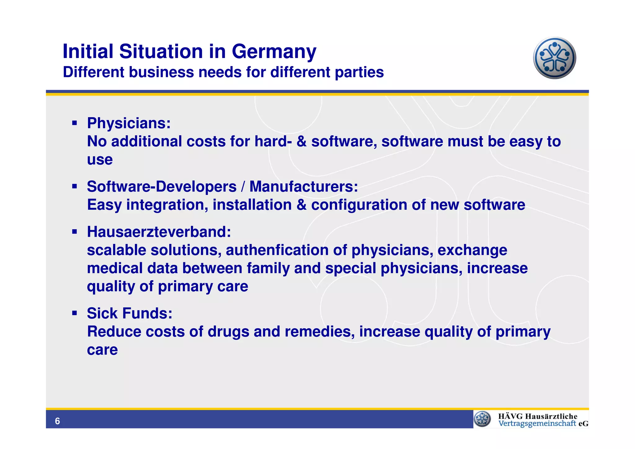 Initial Situation in Germany
    Different business needs for different parties


       Physicians:
       No additional costs for hard- & software, software must be easy to
       use
       Software-Developers / Manufacturers:
       Easy integration, installation & configuration of new software
       Hausaerzteverband:
       scalable solutions, authenfication of physicians, exchange
       medical data between family and special physicians, increase
       quality of primary care
       Sick Funds:
       Reduce costs of drugs and remedies, increase quality of primary
       care



6
 
