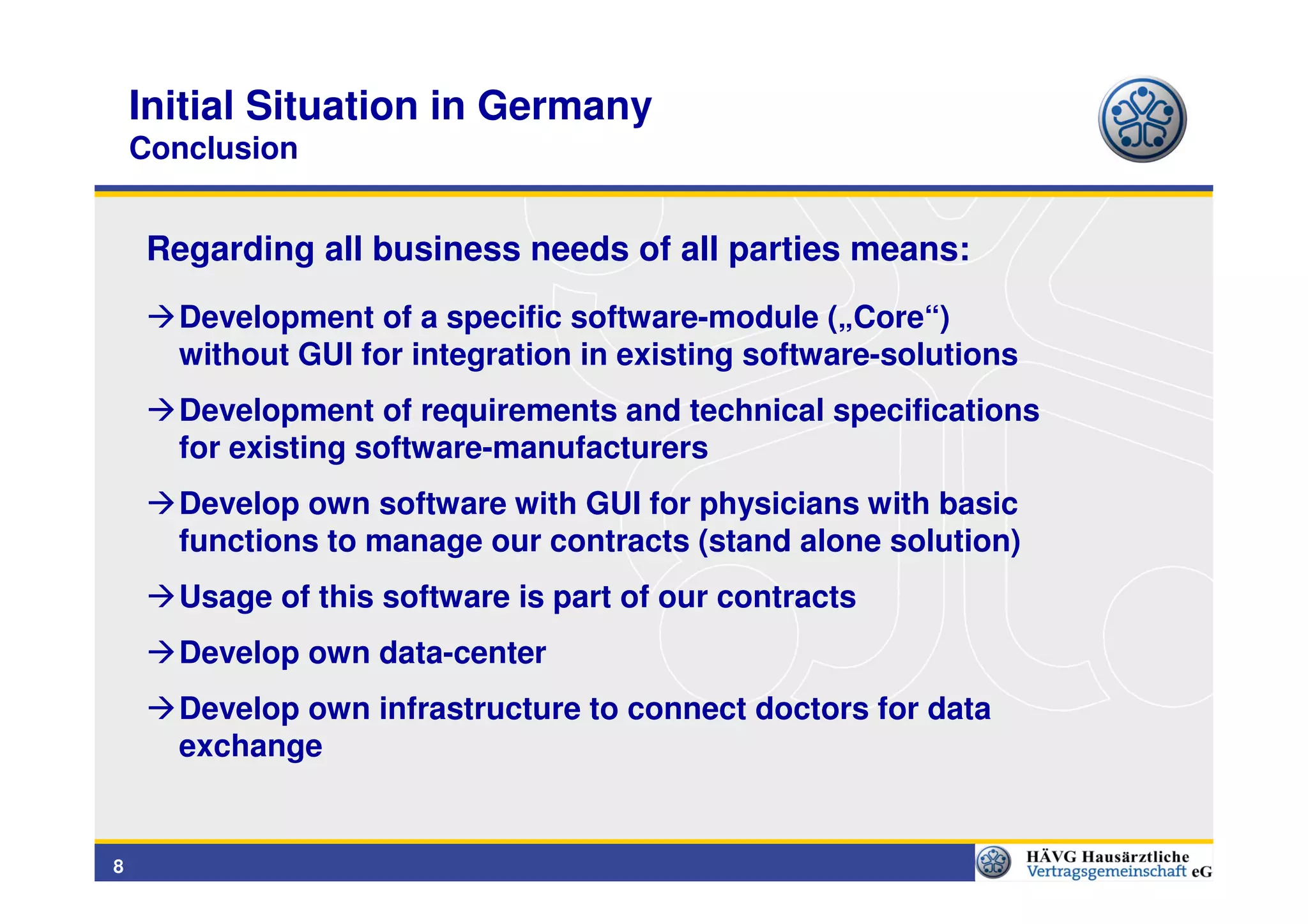 Initial Situation in Germany
    Conclusion


     Regarding all business needs of all parties means:
      Development of a specific software-module („Core“)
      without GUI for integration in existing software-solutions
      Development of requirements and technical specifications
      for existing software-manufacturers
      Develop own software with GUI for physicians with basic
      functions to manage our contracts (stand alone solution)
      Usage of this software is part of our contracts
      Develop own data-center
      Develop own infrastructure to connect doctors for data
      exchange


8
 