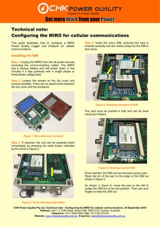 CHK Power Quality Pty Ltd, Technical note - Configuring the MIRO for cellular communications, 30 September 2016
Address: Unit 1, 3 Tollis Place, Seven Hills, NSW 2147, Sydney, Australia
Telephone: +61 2 8283 6945; Fax: +61 2 8212 8105
Website: www.chkpowerquality.com.au; Enquiries: sales@chkpowerquality.com.au
Get more from your
Technical note:
Configuring the MIRO for cellular communications
This guide illustrates how to configure a MIRO
Power Quality Logger and Analyser for cellular
communications.
Installing the SIM
Step 1: Unplug the MIRO from the all power sources
(including the communications cable). The MIRO
has a backup battery and will power down in five
minutes if it was powered with a single phase or
three phase voltage lead.
Step 2: Loosen the screws on the top cover and
remove carefully. There are no attachments between
the top cover and the enclosure.
Step 3: If required, the unit can be powered down
immediately by pressing the reset button indicated
by the arrow in figure 2.
Step 4: Insert the micro SIM, ensuring the card is
oriented correctly and the metal contact on the SIM is
face down.
The card must be pushed in fully and can be done
using your fingers.
Once inserted, the SIM can be removed using a pen.
Place the tip of the pen to the edge of the SIM as
shown in figure 5.
As shown in figure 6, move the pen to the left to
nudge the SIM out of its rest position. Then use your
fingers to slide the SIM out.
Figure 1: Miro with cover removed
Figure 2: Arrow showing reset button
Figure 3: Showing orientation of SIM
Figure 4: Showing inserted SIM
 