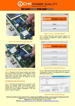 CHK Power Quality Pty Ltd, Technical note - Configuring the MIRO for cellular communications, 30 September 2016
Address: Unit 1, 3 Tollis Place, Seven Hills, NSW 2147, Sydney, Australia
Telephone: +61 2 8283 6945; Fax: +61 2 8212 8105
Website: www.chkpowerquality.com.au; Enquiries: sales@chkpowerquality.com.au
Get more from your
Step 5: Replace the top cover carefully, and tighten
the screws, taking care NOT to overtighten to the
point where the top cover edges start to bow.
Tightness is sufficient when the edges of the top
cover and enclosure meet.
Configuring the instrument
Step 6: Connect the instrument to a lap top or PC,
using the supplied USB communication cable.
Double click on the Citrus icon on the desktop to
launch the Citrus Software application. The form
shown in figure 7 appears.
Step 7: Click on the ‘Miro’ button shown in figure 7. A
form providing management options appears as
shown in figure 8.
Step 8: Click the ‘Connect USB’ button and then the
‘Configuration’ button. A configuration form appears.
Select the ‘Comms’ tab.
Figure 9: Comms configuration page
Figure 7: Citrus – instrument selection
Figure 8: Citrus - Management options
Figure 5: Pen placed at the edge of the SIM
Figure 6: Pen used to nudge the SIM out of the holder
 