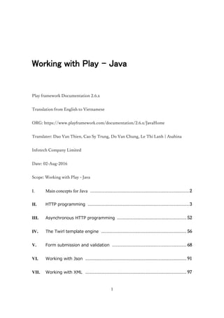 1
Working with Play - Java
Play framework Documentation 2.6.x
Translation from English to Vietnamese
ORG: https://www.playframework.com/documentation/2.6.x/JavaHome
Translater: Dao Van Thien, Cao Sy Trung, Do Van Chung, Le Thi Lanh | Asahina
Infotech Company Limited
Date: 02-Aug-2016
Scope: Working with Play - Java
I. Main concepts for Java .................................................................................2
II. HTTP programming ...................................................................................3
III. Asynchronous HTTP programming .........................................................52
IV. The Twirl template engine ......................................................................56
V. Form submission and validation .............................................................68
VI. Working with Json ...................................................................................91
VII. Working with XML ...................................................................................97
 