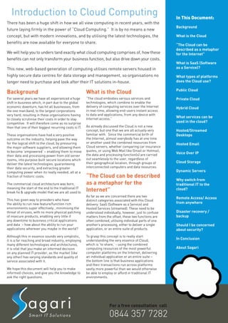 Introduction to Cloud Computing                                                                          In This Document:
There has been a huge shift in how we all view computing in recent years, with the
                                                                                                            Background
future laying firmly in the power of “Cloud Computing.” It is by no means a new
concept, but with modern innovations, and by utilising the latest technologies, the                         What is the Cloud
benefits are now available for everyone to share.
                                                                                                            “The Cloud can be
                                                                                                            described as a metaphor
We will help you to unders tand exactly what cloud computing comprises of, how these                        for the Internet”
benefits can not only transform your business function, but also drive down your costs.
                                                                                                            What is SaaS (Software
This new, web-based generation of computing utilises remote servers housed in                               as a Service)?

highly secure data centres for data storage and management, so organisations no                             What types of platforms
longer need to purchase and look after their IT solutions in-house.                                         does the Cloud use?

                                                                                                            Public Cloud
Background                                              What is the Cloud
For several years we have all experienced a huge        “The cloud embodies various services and            Private Cloud
shift in business which, in part due to the global      technologies, which combine to enable the
economic downturn, has hit all businesses, from         delivery of computing services over the Internet    Hybrid Cloud
the one man band, to the largest corporations           in real-time, allowing end-users instant access
very hard; resulting in these organisations having      to data and applications, from any device with
                                                        Internet access.”                                   What services can be
to closely scrutinise their costs in order to stay
competitive. It will therefore come as no surprise                                                          used in the cloud?
then that one of their biggest recurring costs is IT.   As already discussed the Cloud is not a new
                                                        concept, but one that we are all actually very      Hosted/Streamed
These organisations have had a very positive            familiar with. Since the commercial birth of        Desktops
outcome on the industry, helping pave the way           the Internet, almost everybody has at one time
for the logical shift to the cloud, by pressuring       or another used the combined resources from         Hosted Email
the major software suppliers, and allowing them         Cloud servers, whether comparing car insurance
to become ‘empowered’ – enabling them to move           quotes, or using Web Mail like Gmail or Hotmail;
                                                        the data and processing function(s) are carried     Voice Over IP
their data and processing power from old server
rooms, into purpose built secure locations which        out seamlessly to the user, regardless of
                                                        their geographical location, through groups of      Cloud Storage
deliver the latest technologies, guaranteeing
their data security, and extracting greater             interconnected computers and data resources.
computing power when its really needed; all at a                                                            Dynamic Servers
fraction of historic costs.                             “The Cloud can be described
                                                                                                            Why switch from
The commercial cloud architecture was born,             as a metaphor for the                               traditional IT to the
meaning the start of the end to the traditional IT
break fix & upgrade model that we are all used to.
                                                        Internet”                                           cloud?
                                                        As far as we are concerned there are two
This has given way to providers who have
                                                                                                            Remote Access/ Access
                                                        distinct categories associated with this Cloud
the ability to run new feature/function rich            delivery: SaaS (Software as a Service) and          from anywhere
environments super effectively , minimising the         Hosted Services (streamed). These need to be
threat of viruses, with no more physical patching       understood individually, however, just to confuse   Disaster recovery /
of insecure products, enabling very little if           matters from the offset, these two functions are    backup
any downtime to business critical applications          often combined, utilising individual parts of one
and data – how about the ability to run your            another’s processing, either to deliver a single    Should I be concerned
applications wherever you maybe in the world?           application, or an entire suite of products.        about security?
Although this in essence sounds very simplistic,        To grasp this concept is to really start
it is a far reaching and broad industry, employing      understanding the very essence of Cloud,            In Conclusion
many different technologies and architectures,          which is ‘to share,’ - using the combined
it is vital that you make an informed decision          computing resources of the most powerful            About Sagari
on any planned IT provider, as the market (like         computer platforms on the Internet, delivering
any other) has varying standards and quality of         an individual application or an entire suite –
service associated with it.                             the bottom line is that business applications
                                                        and their transactions run across platforms
We hope this document will help you to make             vastly more powerful than we would otherwise
informed choices, and give you the knowledge to         be able to employ or afford in traditional IT
ask the right questions.                                environments.




                                                                       For a free consultation call

                                                                       0844 357 7282
 