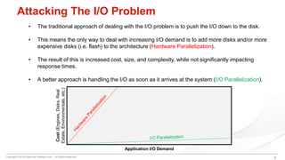 Copyright © 2016 DataCore Software Corp. – All Rights Reserved.
Attacking The I/O Problem
• The traditional approach of dealing with the I/O problem is to push the I/O down to the disk.
• This means the only way to deal with increasing I/O demand is to add more disks and/or more
expensive disks (i.e. flash) to the architecture (Hardware Parallelization).
• The result of this is increased cost, size, and complexity, while not significantly impacting
response times.
• A better approach is handling the I/O as soon as it arrives at the system (I/O Parallelization).
Cost(Engines,Disks,Real
Estate,Environmentals,etc.)
Application I/O Demand
8
 
