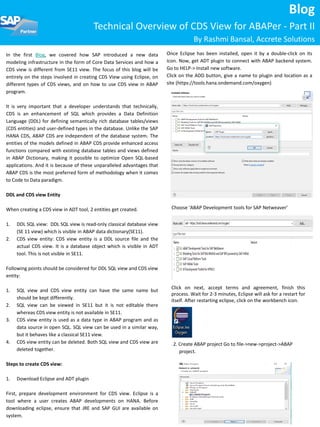 In the first Blog, we covered how SAP introduced a new data
modeling infrastructure in the form of Core Data Services and how a
CDS view is different from SE11 view. The focus of this blog will be
entirely on the steps involved in creating CDS View using Eclipse, on
different types of CDS views, and on how to use CDS view in ABAP
program.
It is very important that a developer understands that technically,
CDS is an enhancement of SQL which provides a Data Definition
Language (DDL) for defining semantically rich database tables/views
(CDS entities) and user-defined types in the database. Unlike the SAP
HANA CDS, ABAP CDS are independent of the database system. The
entities of the models defined in ABAP CDS provide enhanced access
functions compared with existing database tables and views defined
in ABAP Dictionary, making it possible to optimize Open SQL-based
applications. And it is because of these unparalleled advantages that
ABAP CDS is the most preferred form of methodology when it comes
to Code to Data paradigm.
DDL and CDS view Entity
When creating a CDS view in ADT tool, 2 entities get created.
1. DDL SQL view: DDL SQL view is read-only classical database view
(SE 11 view) which is visible in ABAP data dictionary(SE11).
2. CDS view entity: CDS view entity is a DDL source file and the
actual CDS view. It is a database object which is visible in ADT
tool. This is not visible in SE11.
Following points should be considered for DDL SQL view and CDS view
entity:
1. SQL view and CDS view entity can have the same name but
should be kept differently.
2. SQL view can be viewed in SE11 but it is not editable there
whereas CDS view entity is not available in SE11.
3. CDS view entity is used as a data type in ABAP program and as
data source in open SQL. SQL view can be used in a similar way,
but it behaves like a classical SE11 view.
4. CDS view entity can be deleted. Both SQL view and CDS view are
deleted together.
Steps to create CDS view:
1. Download Eclipse and ADT plugin
First, prepare development environment for CDS view. Eclipse is a
tool where a user creates ABAP developments on HANA. Before
downloading eclipse, ensure that JRE and SAP GUI are available on
system.
Blog
Technical Overview of CDS View for ABAPer - Part II
By Rashmi Bansal, Accrete Solutions
Once Eclipse has been installed, open it by a double-click on its
icon. Now, get ADT plugin to connect with ABAP backend system.
Go to HELP-> Install new software.
Click on the ADD button, give a name to plugin and location as a
site (https://tools.hana.ondemand.com/oxygen)
Click on next, accept terms and agreement, finish this
process. Wait for 2-3 minutes, Eclipse will ask for a restart for
itself. After restarting eclipse, click on the workbench icon.
Choose ‘ABAP Development tools for SAP Netweaver’
2. Create ABAP project Go to file->new->project->ABAP
project.
 