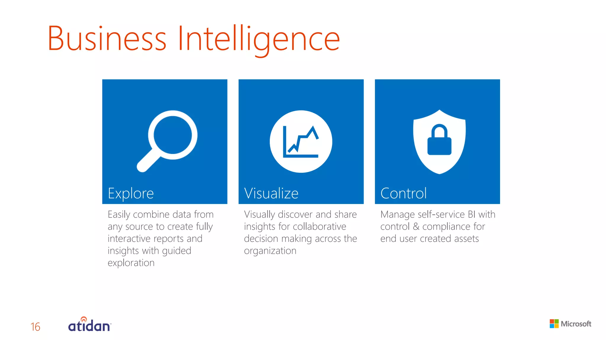 Business Intelligence 
Easily combine data from any source to create fully interactive reports and insights with guided exploration 
Visually discover and share insights for collaborative decision making across the organization 
Manage self-service BI with control & compliance for end user created assets 
16 
 