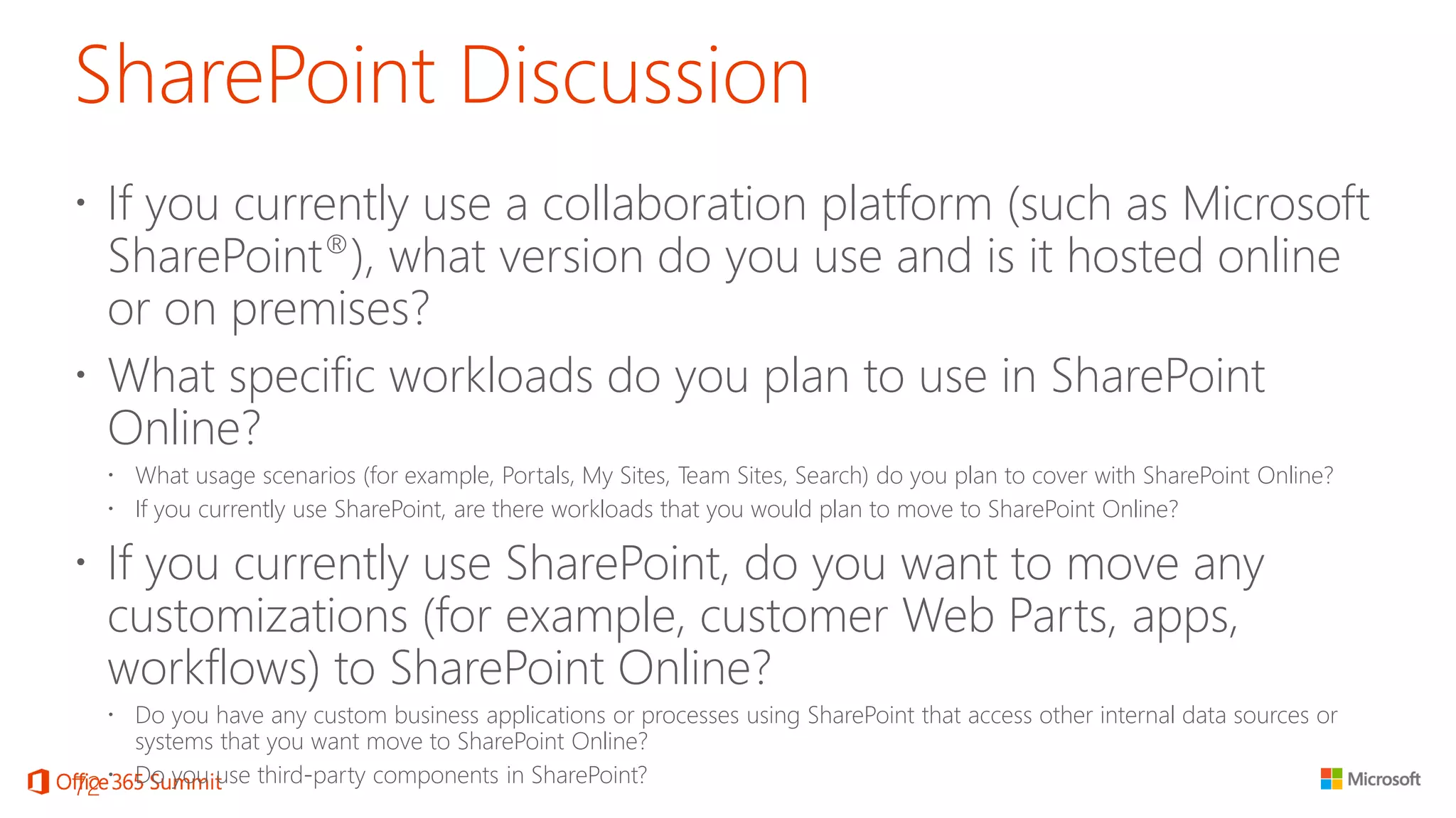 SharePoint Discussion 
If you currently use a collaboration platform (such as Microsoft SharePoint®), what version do you use and is it hosted online or on premises? 
What specific workloads do you plan to use in SharePoint Online? 
What usage scenarios (for example, Portals, My Sites, Team Sites, Search) do you plan to cover with SharePoint Online? 
If you currently use SharePoint, are there workloads that you would plan to move to SharePoint Online? 
If you currently use SharePoint, do you want to move any customizations (for example, customer Web Parts, apps, workflows) to SharePoint Online? 
Do you have any custom business applications or processes using SharePoint that access other internal data sources or systems that you want move to SharePoint Online? 
Do you use third-party components in SharePoint? 72 
 