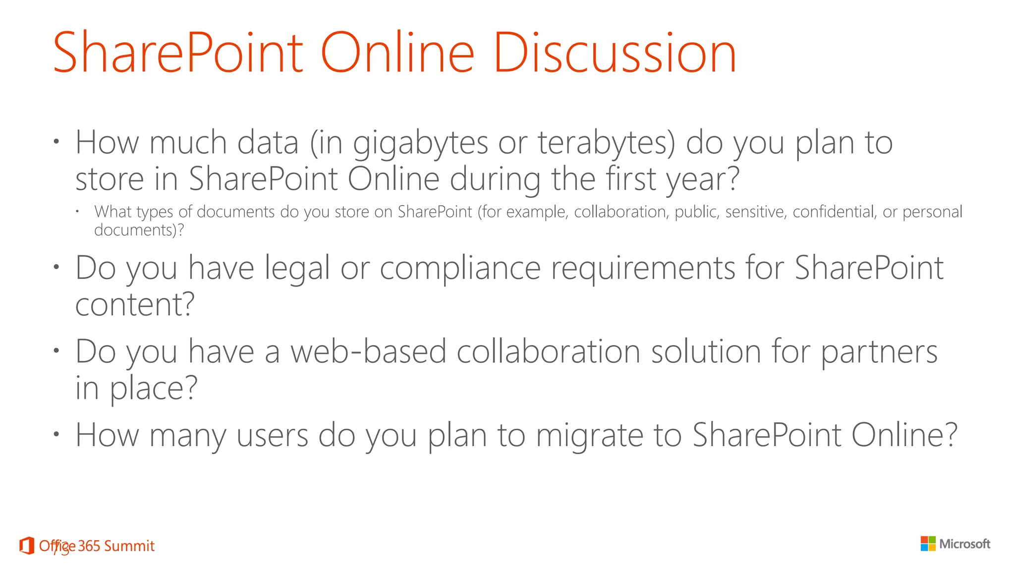 SharePoint Online Discussion 
How much data (in gigabytes or terabytes) do you plan to store in SharePoint Online during the first year? 
What types of documents do you store on SharePoint (for example, collaboration, public, sensitive, confidential, or personal documents)? 
Do you have legal or compliance requirements for SharePoint content? 
Do you have a web-based collaboration solution for partners in place? 
How many users do you plan to migrate to SharePoint Online? 
73 
 