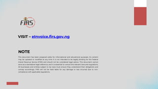 NOTE
This document has been prepared solely for informational and educational purposes. Its content
may be updated or modified at any time. It is not intended to be legally binding for the Federal
Inland Revenue Service (FIRS) and should not be considered legal advice. This document cannot
serve as a standalone legal reference, and it is essential to consult the relevant laws and regulations.
All businesses and entities subject to tax laws must ensure they understand their obligations and
comply accordingly. FIRS will not be held liable for any damage or loss incurred due to non-
compliance with applicable regulations.
VISIT – eInvoice.firs.gov.ng
 