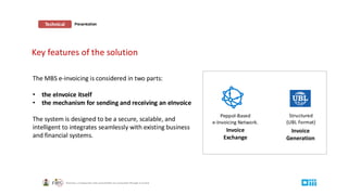 Technical Presentation
Key features of the solution
Peppol-Based
e-Invoicing Network.
Structured
(UBL Format)
Invoice
Generation
Invoice
Exchange
The MBS e-invoicing is considered in two parts:
• the eInvoice itself
• the mechanism for sending and receiving an eInvoice
The system is designed to be a secure, scalable, and
intelligent to integrates seamlessly with existing business
and financial systems.
 