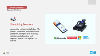 Essential Definitions
E-invoicing Solutions
Accounting software installed on PCs,
phones, or tablets, and cloud-based
platforms. Examples of e-invoicing
solutions include online cash
registers, virtual cash registers on
tablets.
Technical Presentation
 