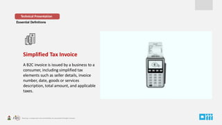 Essential Definitions
Simplified Tax Invoice
A B2C invoice is issued by a business to a
consumer, including simplified tax
elements such as seller details, invoice
number, date, goods or services
description, total amount, and applicable
taxes.
Technical Presentation
 