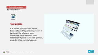 Essential Definitions
Tax Invoice
B2B invoice typically issued by one
business to another, containing required
tax details like seller and buyer
information, invoice number, date,
description of goods or services, quantity,
price, tax rates, and total payable.
Technical Presentation
 