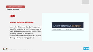 Essential Definitions
Invoice Reference Number
An Invoice Reference Number is a unique
identifier assigned to each invoice, used to
track and validate the invoice in electronic
invoicing systems. It ensures the
authenticity and traceability of the invoice
throughout the invoicing process.
Technical Presentation
IRN
INVOICE NUMBER SERVICE ID TIMESTAMP
 