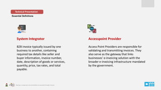Essential Definitions
System Integrator
B2B invoice typically issued by one
business to another, containing
required tax details like seller and
buyer information, invoice number,
date, description of goods or services,
quantity, price, tax rates, and total
payable.
Technical Presentation
Accesspoint Provider
Access Point Providers are responsible for
validating and transmitting invoices. They
also serve as the gateway that links
businesses' e-invoicing solution with the
broader e-invoicing infrastructure mandated
by the government.
 