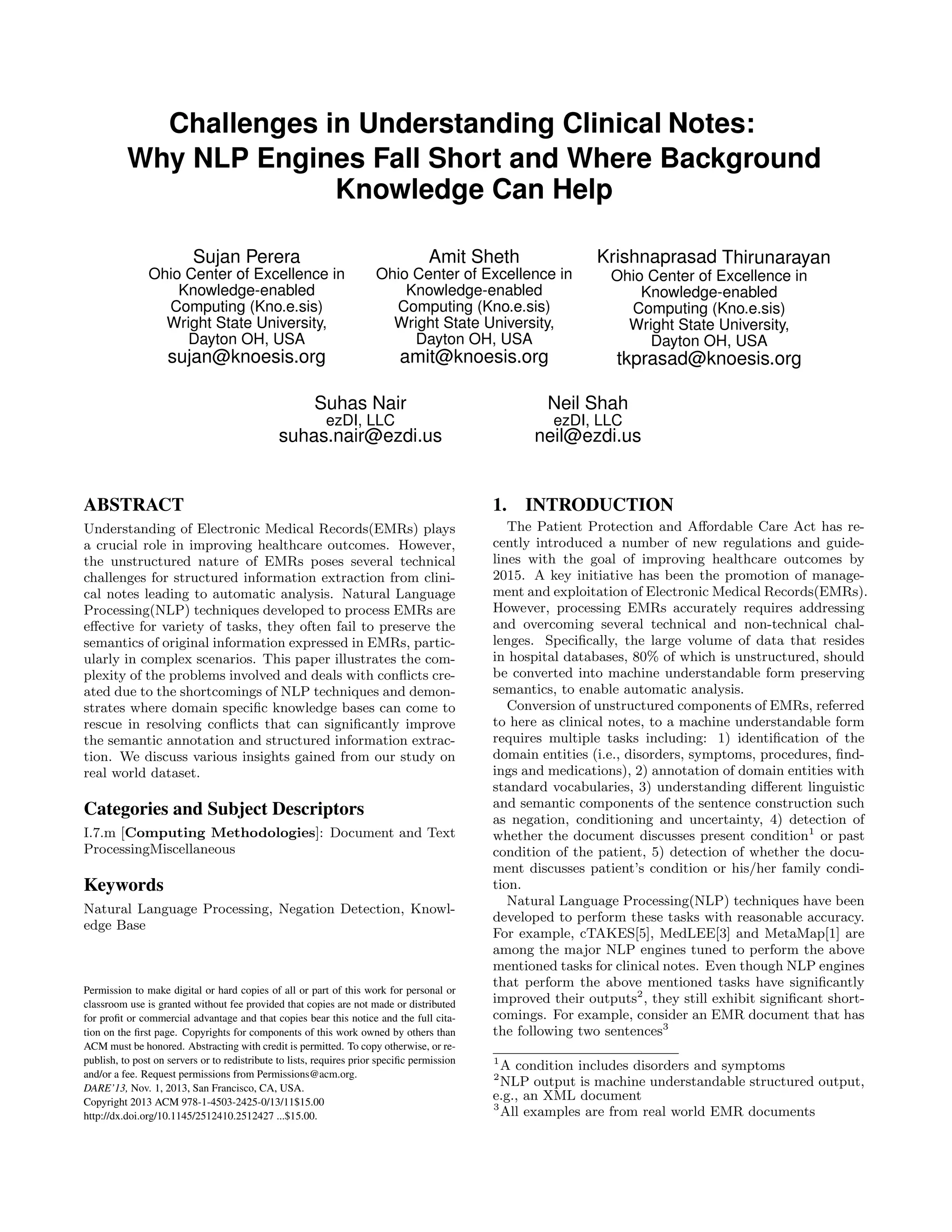 Challenges in Understanding Clinical Notes:
Why NLP Engines Fall Short and Where Background
Knowledge Can Help
Sujan Perera
Ohio Center of Excellence in
Knowledge-enabled
Computing (Kno.e.sis)
Wright State University,
Dayton OH, USA
sujan@knoesis.org
Amit Sheth
Ohio Center of Excellence in
Knowledge-enabled
Computing (Kno.e.sis)
Wright State University,
Dayton OH, USA
amit@knoesis.org
Krishnaprasad Thirunarayan
Ohio Center of Excellence in
Knowledge-enabled
Computing (Kno.e.sis)
Wright State University,
Dayton OH, USA
tkprasad@knoesis.org
Suhas Nair
ezDI, LLC
suhas.nair@ezdi.us
Neil Shah
ezDI, LLC
neil@ezdi.us
ABSTRACT
Understanding of Electronic Medical Records(EMRs) plays
a crucial role in improving healthcare outcomes. However,
the unstructured nature of EMRs poses several technical
challenges for structured information extraction from clini-
cal notes leading to automatic analysis. Natural Language
Processing(NLP) techniques developed to process EMRs are
eﬀective for variety of tasks, they often fail to preserve the
semantics of original information expressed in EMRs, partic-
ularly in complex scenarios. This paper illustrates the com-
plexity of the problems involved and deals with conﬂicts cre-
ated due to the shortcomings of NLP techniques and demon-
strates where domain speciﬁc knowledge bases can come to
rescue in resolving conﬂicts that can signiﬁcantly improve
the semantic annotation and structured information extrac-
tion. We discuss various insights gained from our study on
real world dataset.
Categories and Subject Descriptors
I.7.m [Computing Methodologies]: Document and Text
ProcessingMiscellaneous
Keywords
Natural Language Processing, Negation Detection, Knowl-
edge Base
Permission to make digital or hard copies of all or part of this work for personal or
classroom use is granted without fee provided that copies are not made or distributed
for proﬁt or commercial advantage and that copies bear this notice and the full cita-
tion on the ﬁrst page. Copyrights for components of this work owned by others than
ACM must be honored. Abstracting with credit is permitted. To copy otherwise, or re-
publish, to post on servers or to redistribute to lists, requires prior speciﬁc permission
and/or a fee. Request permissions from Permissions@acm.org.
DARE’13, Nov. 1, 2013, San Francisco, CA, USA.
Copyright 2013 ACM 978-1-4503-2425-0/13/11$15.00
http://dx.doi.org/10.1145/2512410.2512427 ...$15.00.
1. INTRODUCTION
The Patient Protection and Aﬀordable Care Act has re-
cently introduced a number of new regulations and guide-
lines with the goal of improving healthcare outcomes by
2015. A key initiative has been the promotion of manage-
ment and exploitation of Electronic Medical Records(EMRs).
However, processing EMRs accurately requires addressing
and overcoming several technical and non-technical chal-
lenges. Speciﬁcally, the large volume of data that resides
in hospital databases, 80% of which is unstructured, should
be converted into machine understandable form preserving
semantics, to enable automatic analysis.
Conversion of unstructured components of EMRs, referred
to here as clinical notes, to a machine understandable form
requires multiple tasks including: 1) identiﬁcation of the
domain entities (i.e., disorders, symptoms, procedures, ﬁnd-
ings and medications), 2) annotation of domain entities with
standard vocabularies, 3) understanding diﬀerent linguistic
and semantic components of the sentence construction such
as negation, conditioning and uncertainty, 4) detection of
whether the document discusses present condition1
or past
condition of the patient, 5) detection of whether the docu-
ment discusses patient’s condition or his/her family condi-
tion.
Natural Language Processing(NLP) techniques have been
developed to perform these tasks with reasonable accuracy.
For example, cTAKES[5], MedLEE[3] and MetaMap[1] are
among the major NLP engines tuned to perform the above
mentioned tasks for clinical notes. Even though NLP engines
that perform the above mentioned tasks have signiﬁcantly
improved their outputs2
, they still exhibit signiﬁcant short-
comings. For example, consider an EMR document that has
the following two sentences3
1
A condition includes disorders and symptoms
2
NLP output is machine understandable structured output,
e.g., an XML document
3
All examples are from real world EMR documents
 